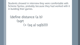 (define distance (a b)
(sqrt
(+ (sq a) sq(b))))
Students showed in interview they were comfortable with
Scheme Syntax, probably because they had worked with it
in building their games.
 
