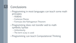 Conclusions
› Programming in most languages can teach some math
principles
– PEMDAS
– Cartesian Planes
– Formulas like Pythagorean Theorem
› Programming does not transfer well to math
symbols/syntax
– Unfamiliarity
– The term scary is used
› Programming can teach Computational Thinking
 