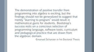 The demonstration of positive transfer from
programming into algebra is exciting, but the
findings should not be generalized to suggest that
merely “learning to program” would result in
mathematical gains for students. Bootstrap’s
success rests on a conscious selection of
programming language, software tools, curriculum
and pedagogical practice that are drawn from
the algebraic domain.
-Emanuel Schanzer in his Doctoral Thesis
 