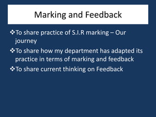 Marking and Feedback
To share practice of S.I.R marking – Our
journey
To share how my department has adapted its
practice in terms of marking and feedback
To share current thinking on Feedback
 