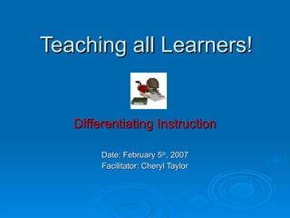 Teaching all Learners! Differentiating Instruction Date: February 5 th , 2007 Facilitator: Cheryl Taylor 