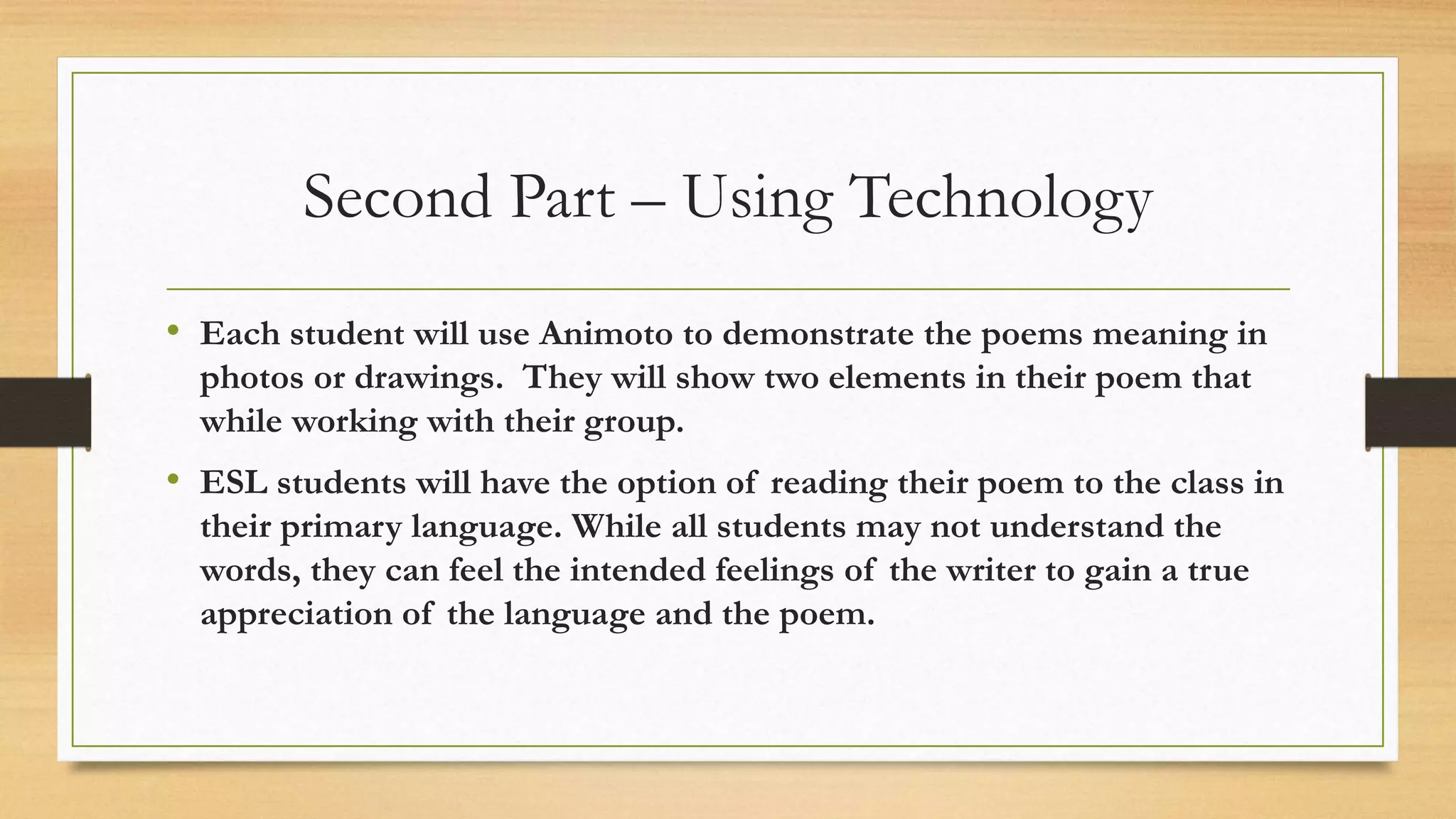 Second Part – Using Technology
• Each student will use Animoto to demonstrate the poems meaning in
photos or drawings. They will show two elements in their poem that
while working with their group.
• ESL students will have the option of reading their poem to the class in
their primary language. While all students may not understand the
words, they can feel the intended feelings of the writer to gain a true
appreciation of the language and the poem.
 