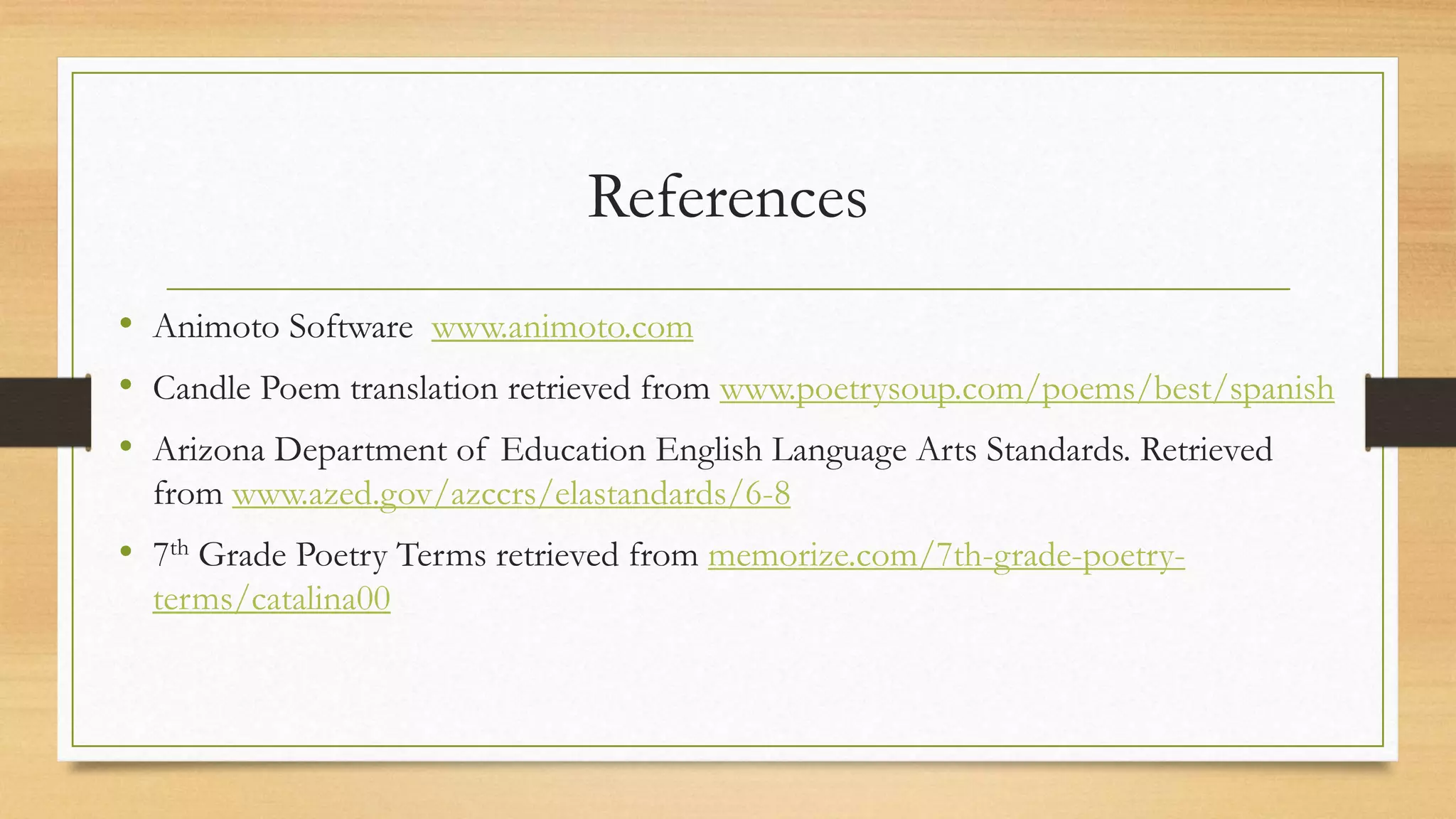 References
• Animoto Software www.animoto.com
• Candle Poem translation retrieved from www.poetrysoup.com/poems/best/spanish
• Arizona Department of Education English Language Arts Standards. Retrieved
from www.azed.gov/azccrs/elastandards/6-8
• 7th Grade Poetry Terms retrieved from memorize.com/7th-grade-poetry-
terms/catalina00
 