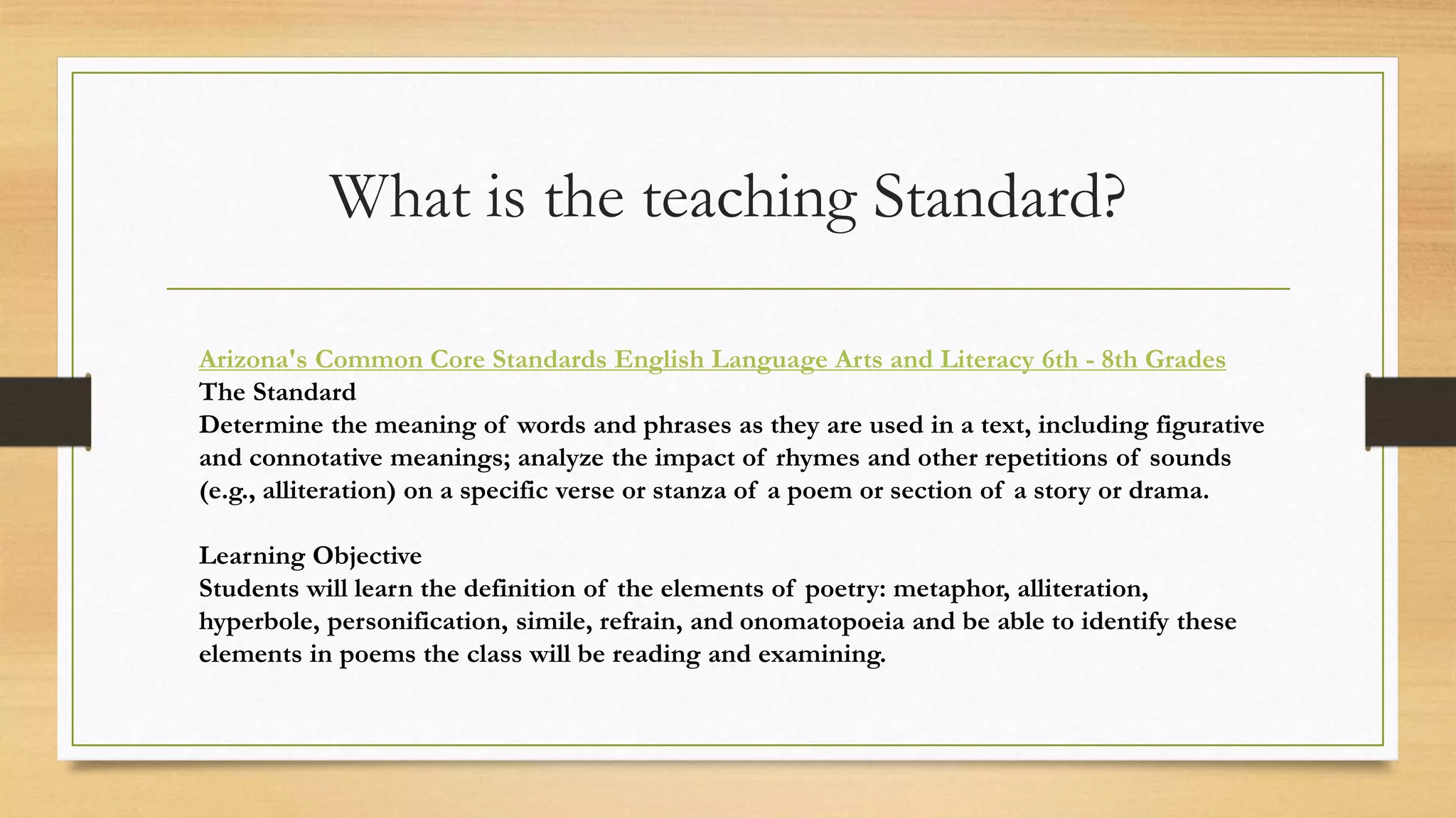What is the teaching Standard?
Arizona's Common Core Standards English Language Arts and Literacy 6th - 8th Grades
The Standard
Determine the meaning of words and phrases as they are used in a text, including figurative
and connotative meanings; analyze the impact of rhymes and other repetitions of sounds
(e.g., alliteration) on a specific verse or stanza of a poem or section of a story or drama.
Learning Objective
Students will learn the definition of the elements of poetry: metaphor, alliteration,
hyperbole, personification, simile, refrain, and onomatopoeia and be able to identify these
elements in poems the class will be reading and examining.
 
