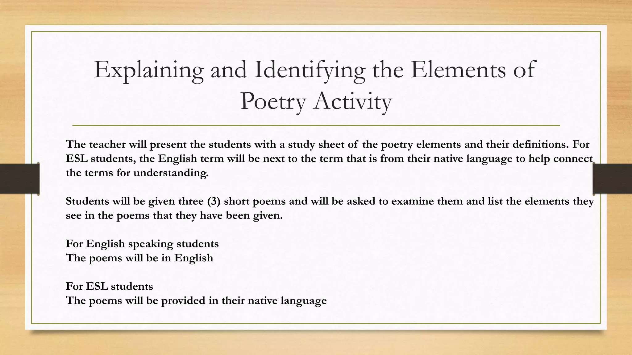 Explaining and Identifying the Elements of
Poetry Activity
The teacher will present the students with a study sheet of the poetry elements and their definitions. For
ESL students, the English term will be next to the term that is from their native language to help connect
the terms for understanding.
Students will be given three (3) short poems and will be asked to examine them and list the elements they
see in the poems that they have been given.
For English speaking students
The poems will be in English
For ESL students
The poems will be provided in their native language
 