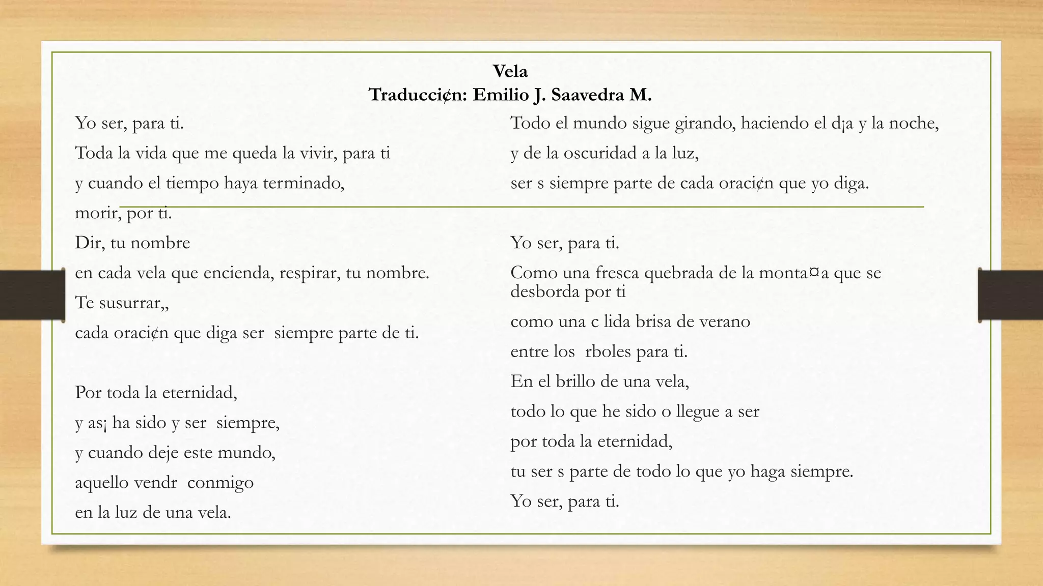 Yo ser‚ para ti.
Toda la vida que me queda la vivir‚ para ti
y cuando el tiempo haya terminado,
morir‚ por ti.
Dir‚ tu nombre
en cada vela que encienda, respirar‚ tu nombre.
Te susurrar‚,
cada oraci¢n que diga ser siempre parte de ti.
Por toda la eternidad,
y as¡ ha sido y ser siempre,
y cuando deje este mundo,
aquello vendr conmigo
en la luz de una vela.
Todo el mundo sigue girando, haciendo el d¡a y la noche,
y de la oscuridad a la luz,
ser s siempre parte de cada oraci¢n que yo diga.
Yo ser‚ para ti.
Como una fresca quebrada de la monta¤a que se
desborda por ti
como una c lida brisa de verano
entre los rboles para ti.
En el brillo de una vela,
todo lo que he sido o llegue a ser
por toda la eternidad,
tu ser s parte de todo lo que yo haga siempre.
Yo ser‚ para ti.
Vela
Traducci¢n: Emilio J. Saavedra M.
 
