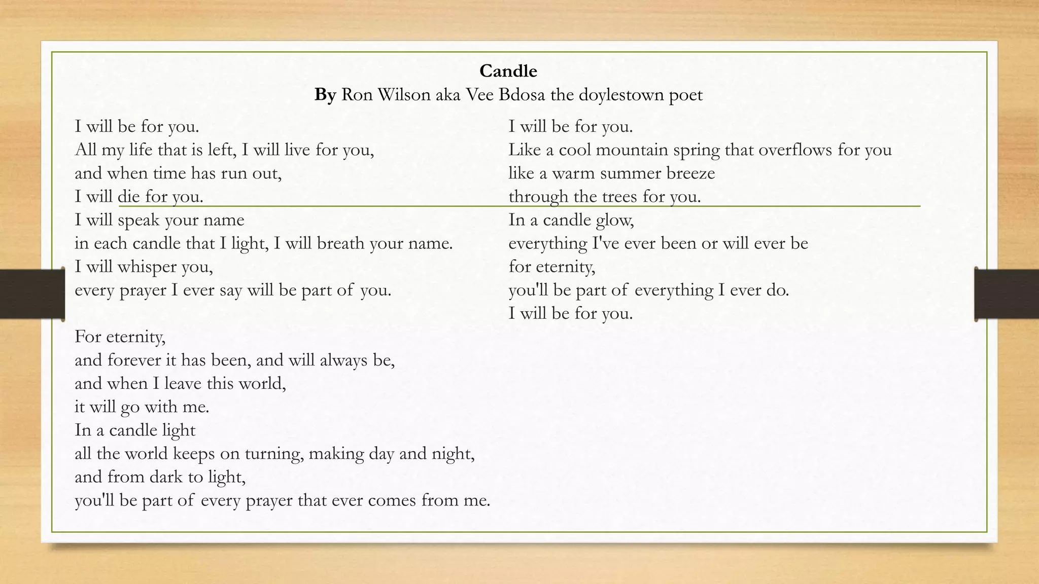 I will be for you.
All my life that is left, I will live for you,
and when time has run out,
I will die for you.
I will speak your name
in each candle that I light, I will breath your name.
I will whisper you,
every prayer I ever say will be part of you.
For eternity,
and forever it has been, and will always be,
and when I leave this world,
it will go with me.
In a candle light
all the world keeps on turning, making day and night,
and from dark to light,
you'll be part of every prayer that ever comes from me.
I will be for you.
Like a cool mountain spring that overflows for you
like a warm summer breeze
through the trees for you.
In a candle glow,
everything I've ever been or will ever be
for eternity,
you'll be part of everything I ever do.
I will be for you.
Candle
By Ron Wilson aka Vee Bdosa the doylestown poet
 