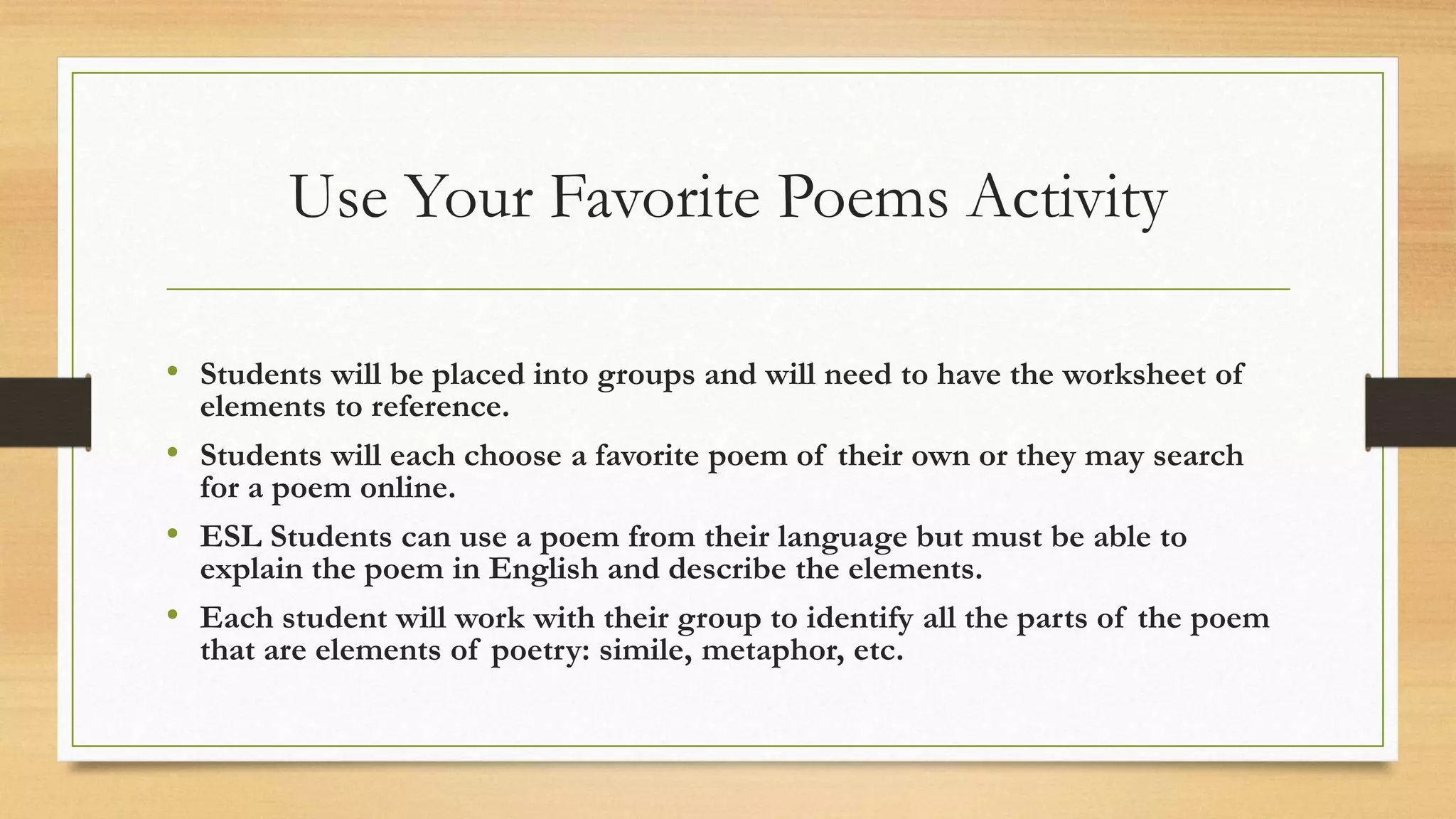 Use Your Favorite Poems Activity
• Students will be placed into groups and will need to have the worksheet of
elements to reference.
• Students will each choose a favorite poem of their own or they may search
for a poem online.
• ESL Students can use a poem from their language but must be able to
explain the poem in English and describe the elements.
• Each student will work with their group to identify all the parts of the poem
that are elements of poetry: simile, metaphor, etc.
 