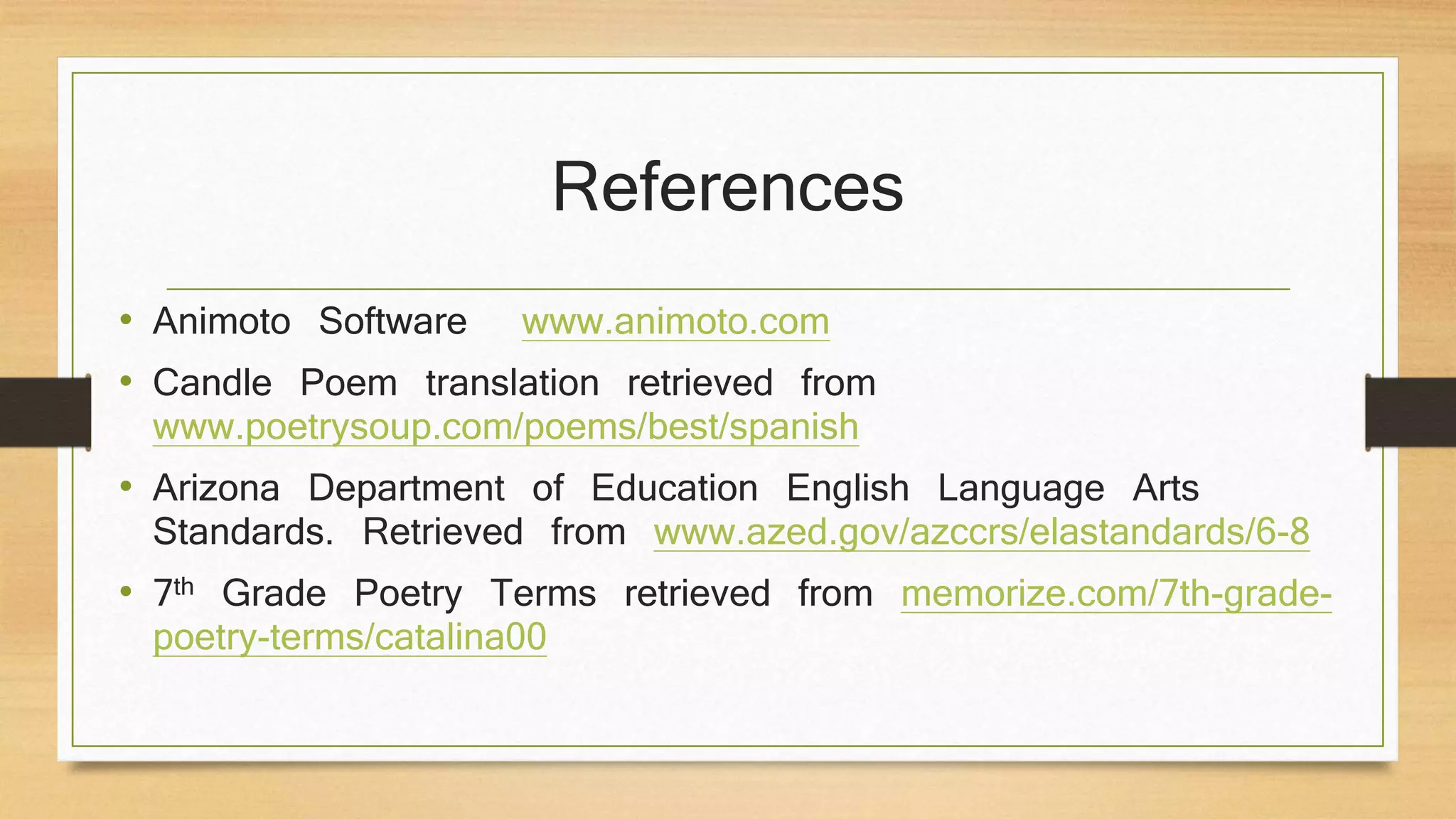 References
• Animoto Software www.animoto.com
• Candle Poem translation retrieved from
www.poetrysoup.com/poems/best/spanish
• Arizona Department of Education English Language Arts
Standards. Retrieved from www.azed.gov/azccrs/elastandards/6-8
• 7th Grade Poetry Terms retrieved from memorize.com/7th-grade-
poetry-terms/catalina00
 