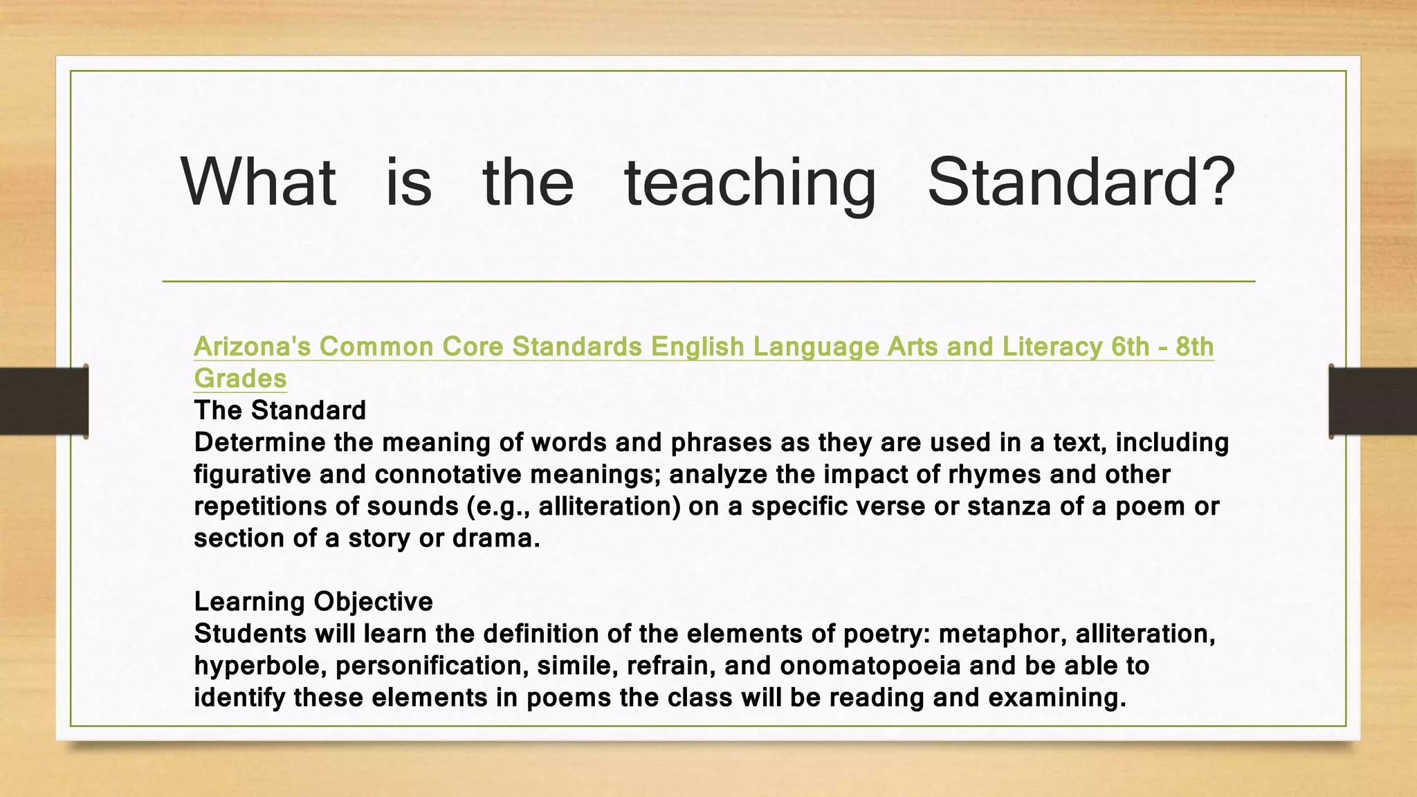 What is the teaching Standard?
Arizona's Common Core Standards English Language Arts and Literacy 6th - 8th
Grades
The Standard
Determine the meaning of words and phrases as they are used in a text, including
figurative and connotative meanings; analyze the impact of rhymes and other
repetitions of sounds (e.g., alliteration) on a specific verse or stanza of a poem or
section of a story or drama.
Learning Objective
Students will learn the definition of the elements of poetry: metaphor, alliteration,
hyperbole, personification, simile, refrain, and onomatopoeia and be able to
identify these elements in poems the class will be reading and examining.
 
