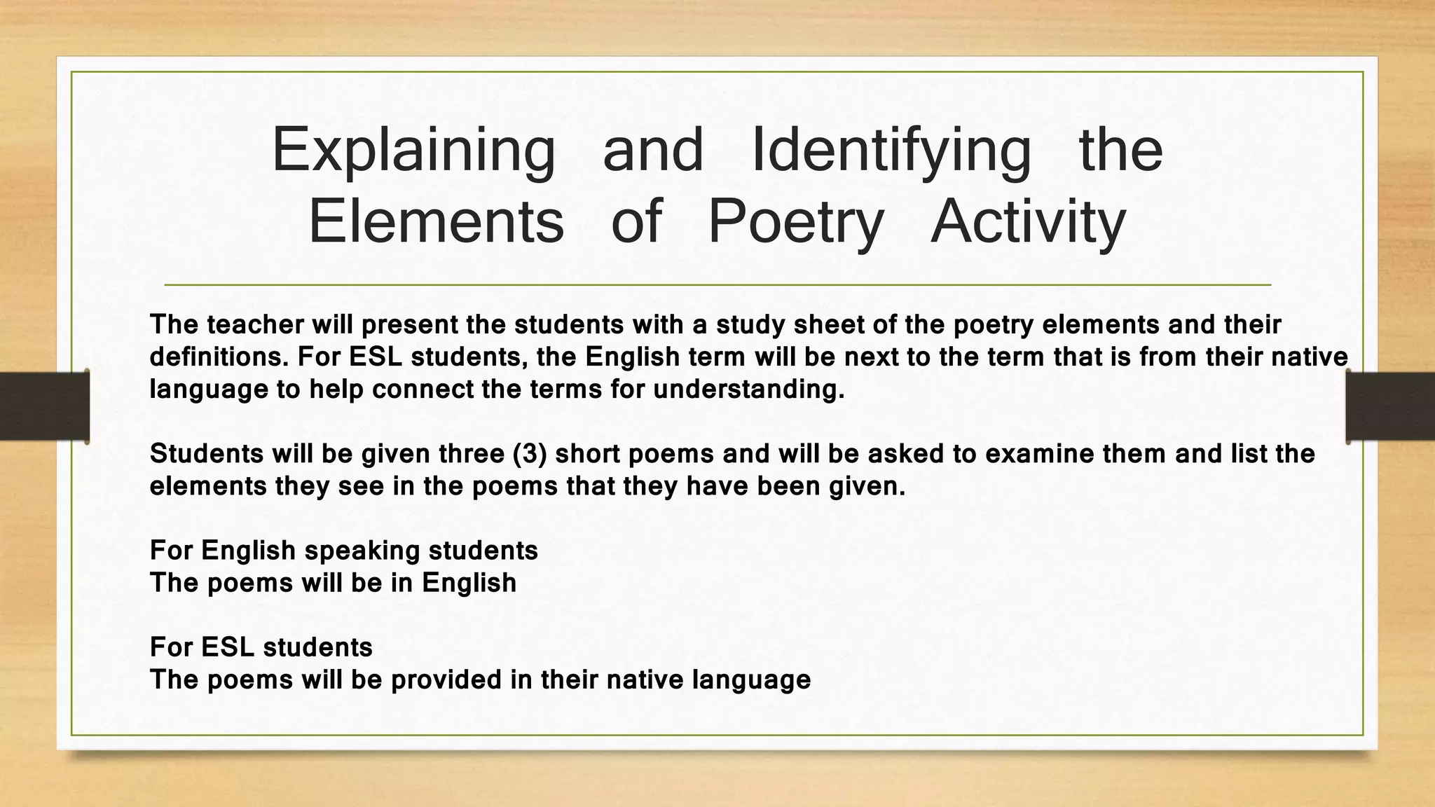 Explaining and Identifying the
Elements of Poetry Activity
The teacher will present the students with a study sheet of the poetry elements and their
definitions. For ESL students, the English term will be next to the term that is from their native
language to help connect the terms for understanding.
Students will be given three (3) short poems and will be asked to examine them and list the
elements they see in the poems that they have been given.
For English speaking students
The poems will be in English
For ESL students
The poems will be provided in their native language
 