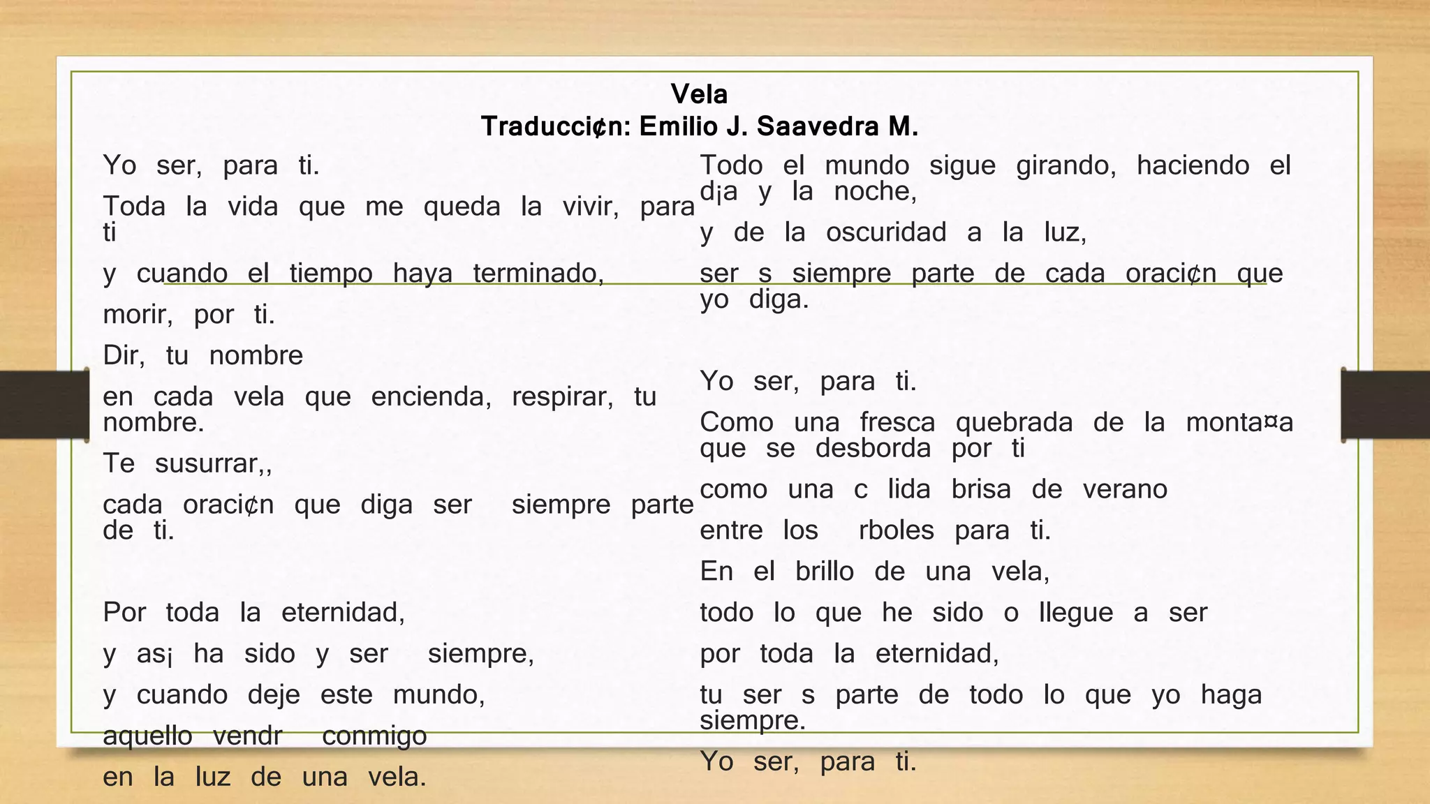 Yo ser‚ para ti.
Toda la vida que me queda la vivir‚ para
ti
y cuando el tiempo haya terminado,
morir‚ por ti.
Dir‚ tu nombre
en cada vela que encienda, respirar‚ tu
nombre.
Te susurrar‚,
cada oraci¢n que diga ser siempre parte
de ti.
Por toda la eternidad,
y as¡ ha sido y ser siempre,
y cuando deje este mundo,
aquello vendr conmigo
en la luz de una vela.
Todo el mundo sigue girando, haciendo el
d¡a y la noche,
y de la oscuridad a la luz,
ser s siempre parte de cada oraci¢n que
yo diga.
Yo ser‚ para ti.
Como una fresca quebrada de la monta¤a
que se desborda por ti
como una c lida brisa de verano
entre los rboles para ti.
En el brillo de una vela,
todo lo que he sido o llegue a ser
por toda la eternidad,
tu ser s parte de todo lo que yo haga
siempre.
Yo ser‚ para ti.
Vela
Traducci¢n: Emilio J. Saavedra M.
 