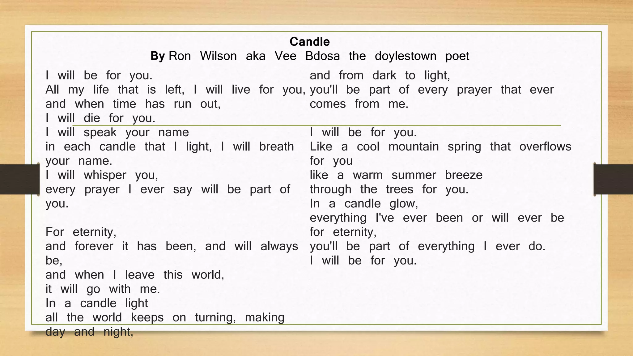 I will be for you.
All my life that is left, I will live for you,
and when time has run out,
I will die for you.
I will speak your name
in each candle that I light, I will breath
your name.
I will whisper you,
every prayer I ever say will be part of
you.
For eternity,
and forever it has been, and will always
be,
and when I leave this world,
it will go with me.
In a candle light
all the world keeps on turning, making
day and night,
and from dark to light,
you'll be part of every prayer that ever
comes from me.
I will be for you.
Like a cool mountain spring that overflows
for you
like a warm summer breeze
through the trees for you.
In a candle glow,
everything I've ever been or will ever be
for eternity,
you'll be part of everything I ever do.
I will be for you.
Candle
By Ron Wilson aka Vee Bdosa the doylestown poet
 