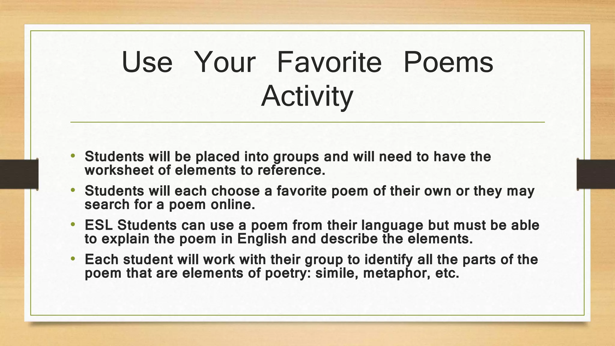 Use Your Favorite Poems
Activity
• Students will be placed into groups and will need to have the
worksheet of elements to reference.
• Students will each choose a favorite poem of their own or they may
search for a poem online.
• ESL Students can use a poem from their language but must be able
to explain the poem in English and describe the elements.
• Each student will work with their group to identify all the parts of the
poem that are elements of poetry: simile, metaphor, etc.
 