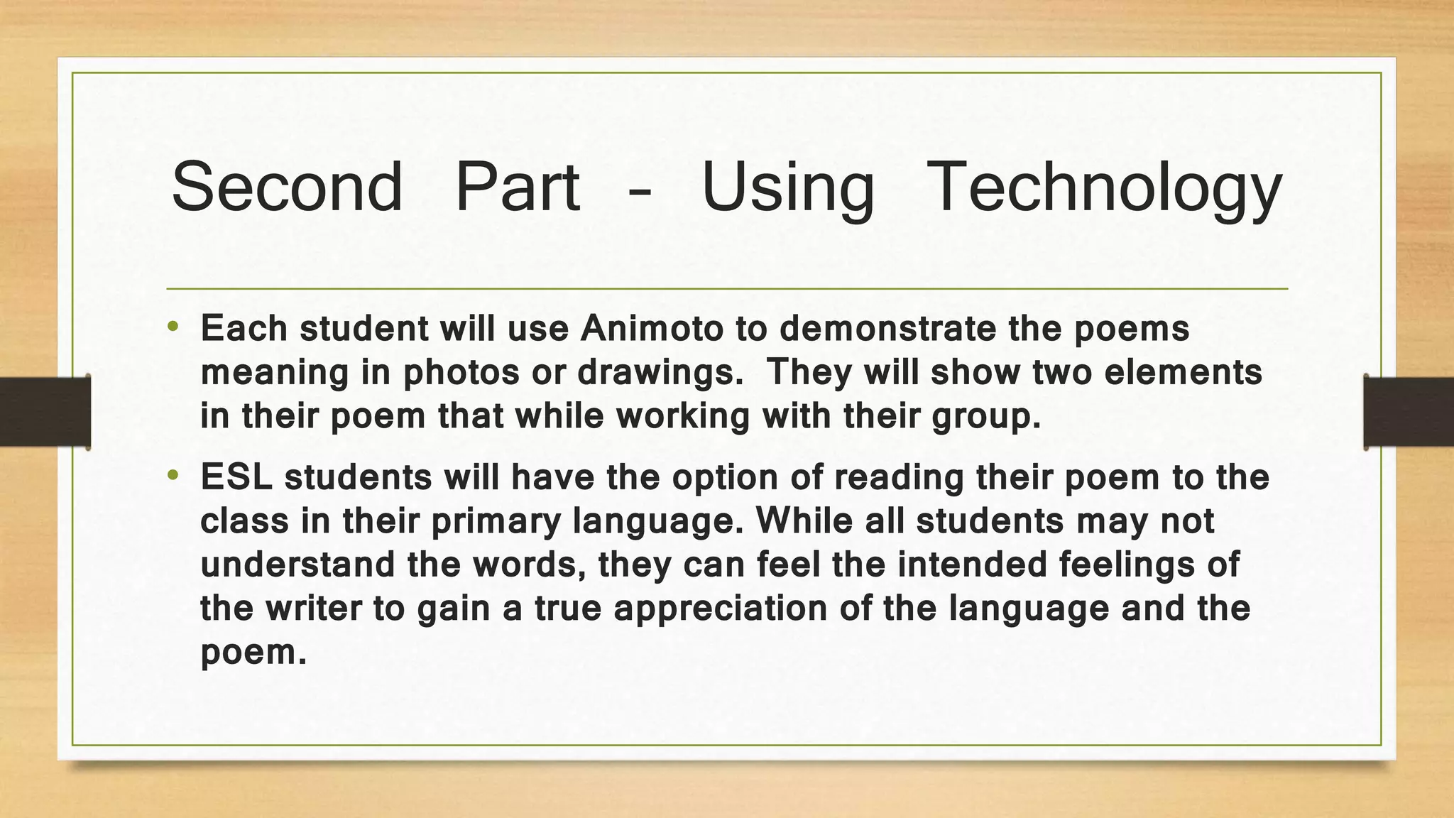 Second Part – Using Technology
• Each student will use Animoto to demonstrate the poems
meaning in photos or drawings. They will show two elements
in their poem that while working with their group.
• ESL students will have the option of reading their poem to the
class in their primary language. While all students may not
understand the words, they can feel the intended feelings of
the writer to gain a true appreciation of the language and the
poem.
 
