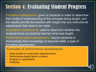 Formative assessments: given to students in order to determine
their levels of understanding of the concepts being taught, and
the results provide the teacher with insight into any instructional
adjustments that need to be made.
Summative assessments: used to determine whether the
students have successfully learned what was taught.
Performance-based assessments: require students to
demonstrate their knowledge of acquired skills; a type of
formative assessment.
Examples of performance assessments:
•   Open-ended or constructed response items
•   Performance-based items or events
•   Projects or experiments
•   Portfolios
 