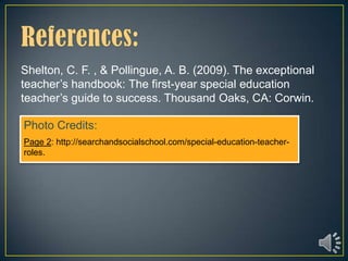 Shelton, C. F. , & Pollingue, A. B. (2009). The exceptional
teacher’s handbook: The first-year special education
teacher’s guide to success. Thousand Oaks, CA: Corwin.

Photo Credits:
Page 2: http://searchandsocialschool.com/special-education-teacher-
roles.
 