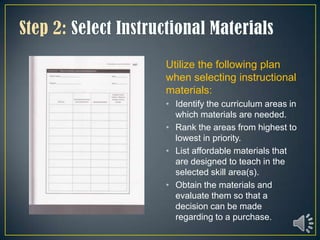 Utilize the following plan
when selecting instructional
materials:
• Identify the curriculum areas in
  which materials are needed.
• Rank the areas from highest to
  lowest in priority.
• List affordable materials that
  are designed to teach in the
  selected skill area(s).
• Obtain the materials and
  evaluate them so that a
  decision can be made
  regarding to a purchase.
 