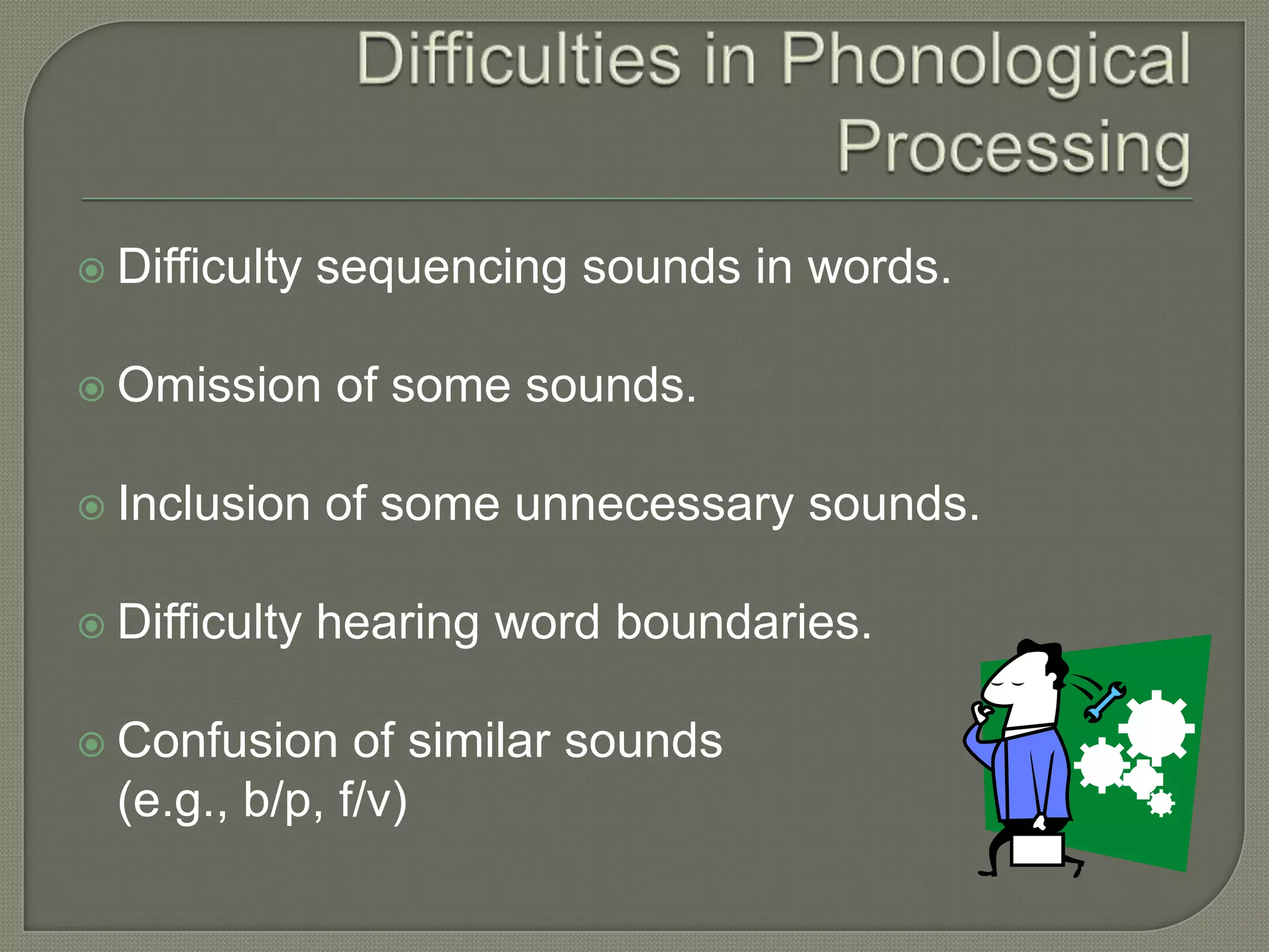 Difficulties in Phonological ProcessingDifficulty sequencing sounds in words.Omission of some sounds.Inclusion of some unnecessary sounds.Difficulty hearing word boundaries.Confusion of similar sounds 	(e.g., b/p, f/v)