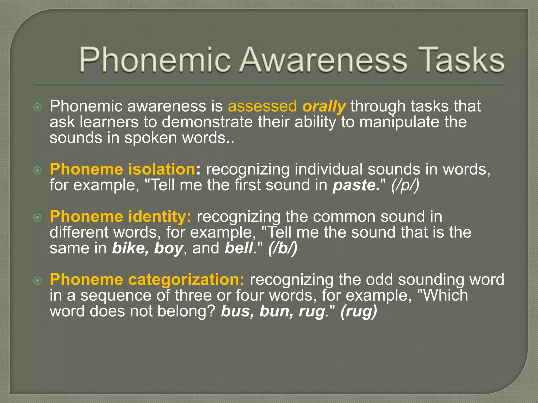 Phonemic Awareness TasksPhonemic awareness is assessed orallythrough tasks that ask learners to demonstrate their ability to manipulate the sounds in spoken words..Phoneme isolation: recognizing individual sounds in words, for example, "Tell me the first sound in paste." (/p/)Phoneme identity:recognizing the common sound in different words, for example, "Tell me the sound that is the same in bike, boy, and bell." (/b/)Phoneme categorization:recognizing the odd sounding word in a sequence of three or four words, for example, "Which word does not belong? bus, bun, rug." (rug)