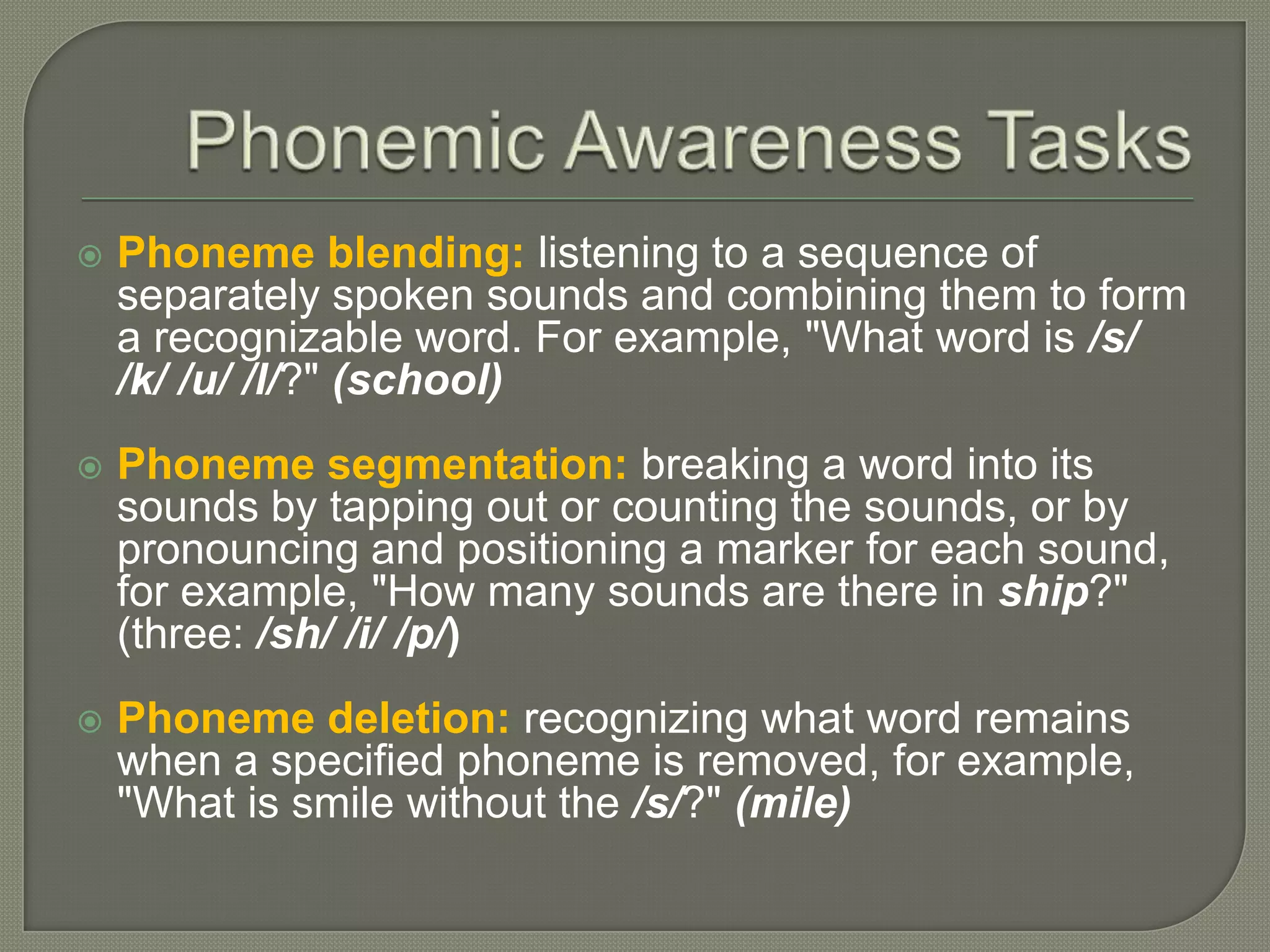 Phonemic Awareness TasksPhoneme blending:listening to a sequence of separately spoken sounds and combining them to form a recognizable word. For example, "What word is /s/ /k/ /u/ /l/?" (school)Phoneme segmentation:breaking a word into its sounds by tapping out or counting the sounds, or by pronouncing and positioning a marker for each sound, for example, "How many sounds are there in ship?" (three: /sh/ /i/ /p/)Phoneme deletion:recognizing what word remains when a specified phoneme is removed, for example, "What is smile without the /s/?" (mile)