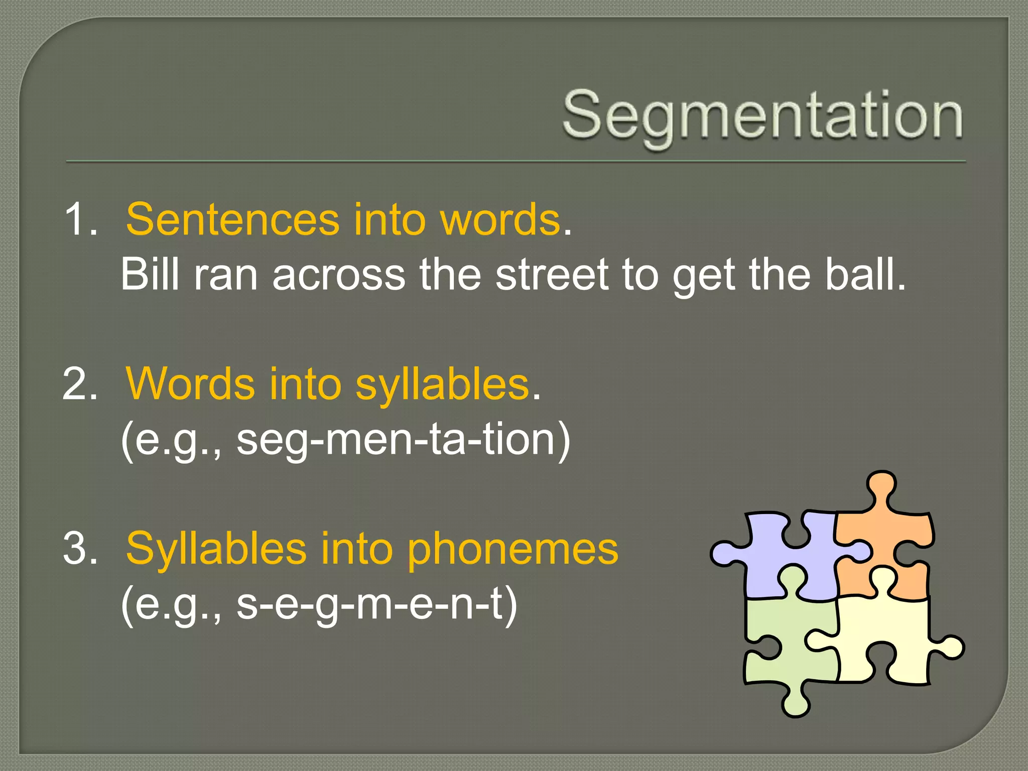 Segmentation1.  Sentences into words.	Bill ran across the street to get the ball.2.  Words into syllables.	(e.g., seg-men-ta-tion)3.  Syllables into phonemes	(e.g., s-e-g-m-e-n-t)