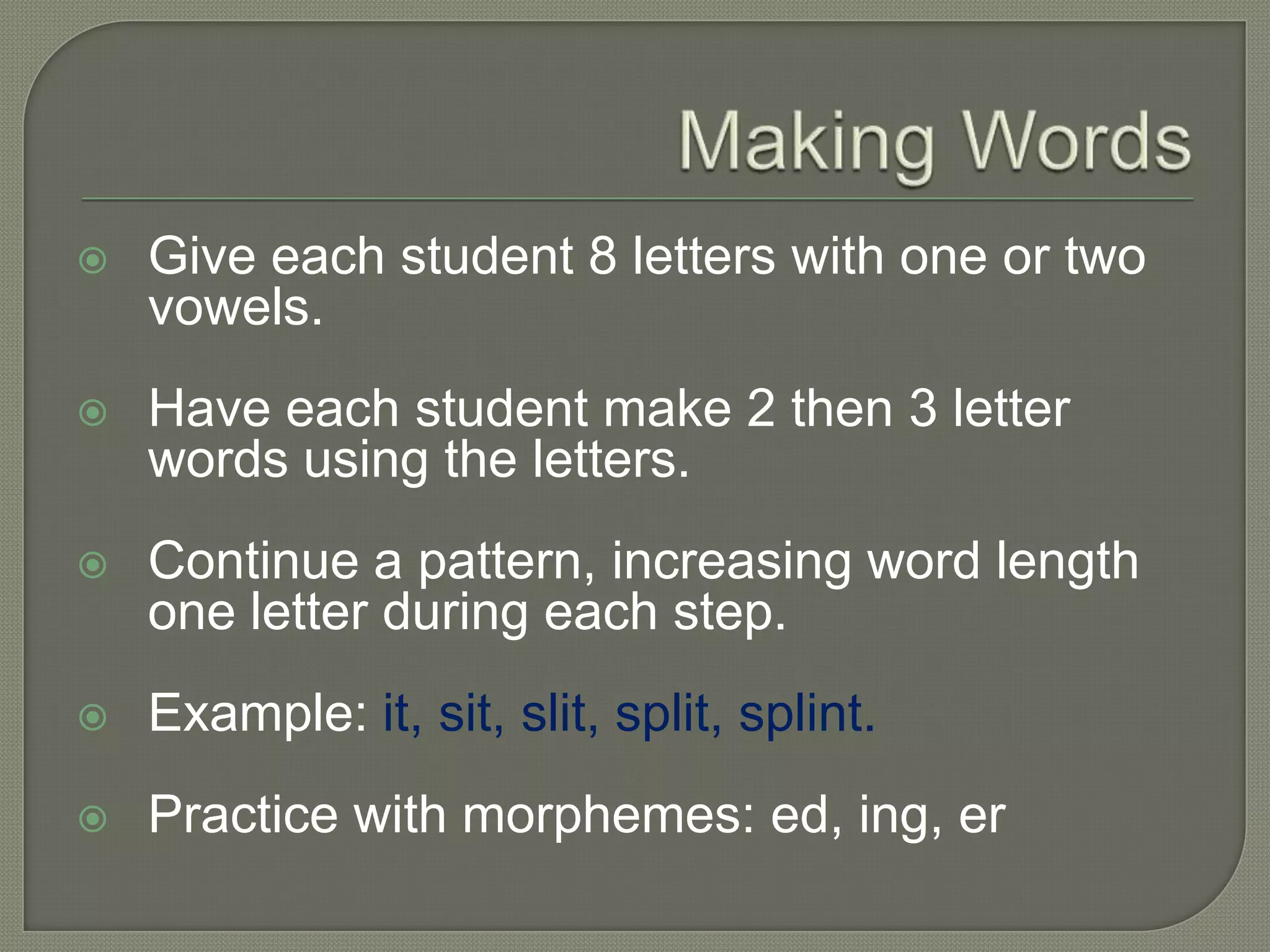 Making WordsGive each student 8 letters with one or two vowels.Have each student make 2 then 3 letter words using the letters.Continue a pattern, increasing word length one letter during each step.Example: it, sit, slit, split, splint.Practice with morphemes: ed, ing, er