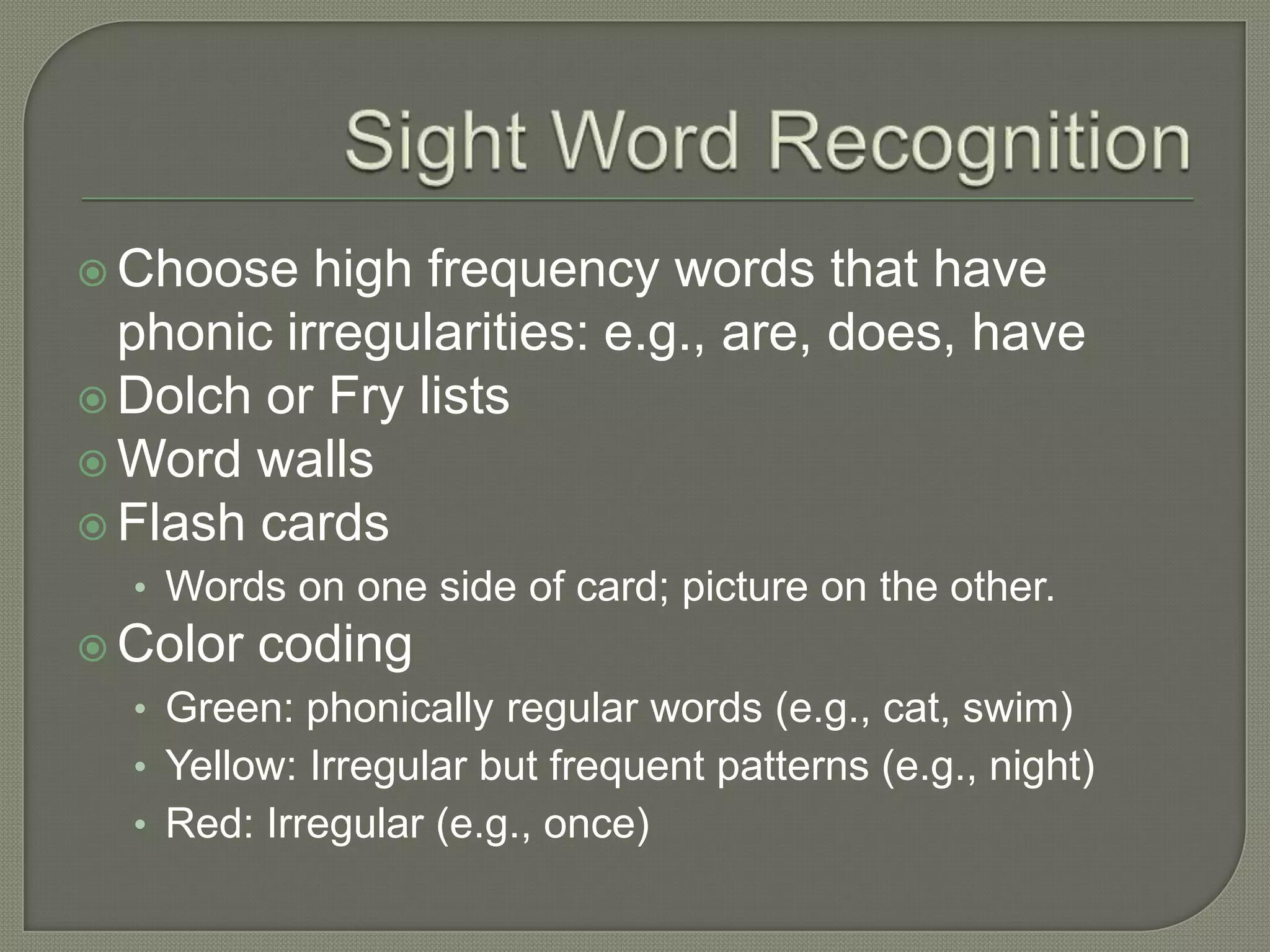 Sight Word RecognitionChoose high frequency words that have phonic irregularities: e.g., are, does, haveDolch or Fry listsWord wallsFlash cards Words on one side of card; picture on the other.Color codingGreen: phonically regular words (e.g., cat, swim)Yellow: Irregular but frequent patterns (e.g., night)Red: Irregular (e.g., once)