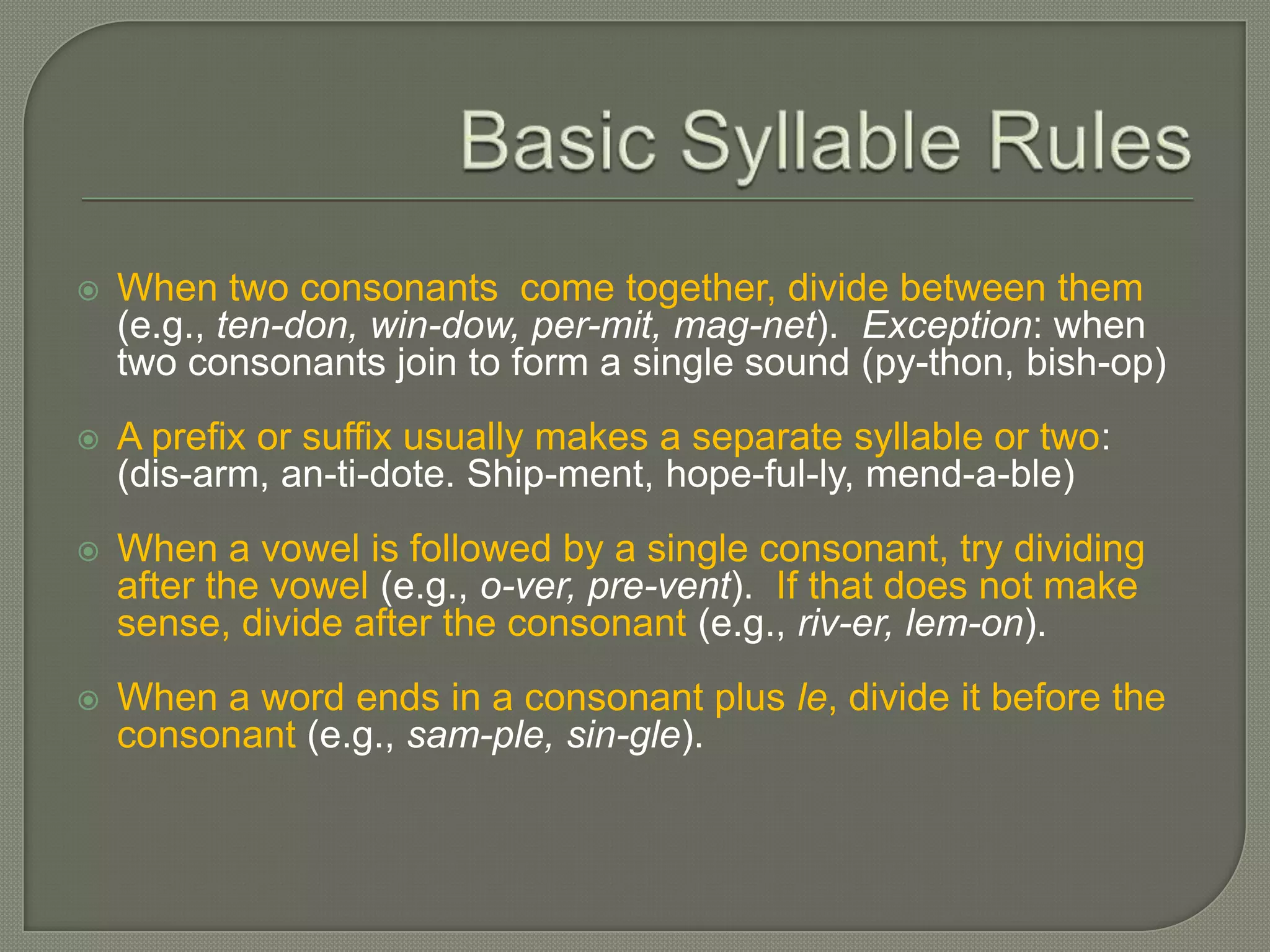 Basic Syllable RulesWhen two consonants  come together, divide between them 	(e.g., ten-don, win-dow, per-mit, mag-net).  Exception: when two consonants join to form a single sound (py-thon, bish-op)A prefix or suffix usually makes a separate syllable or two: 	(dis-arm, an-ti-dote. Ship-ment, hope-ful-ly, mend-a-ble)When a vowel is followed by a single consonant, try dividing after the vowel (e.g., o-ver, pre-vent).  If that does not make sense, divide after the consonant (e.g., riv-er, lem-on).When a word ends in a consonant plus le, divide it before the consonant (e.g., sam-ple, sin-gle). 