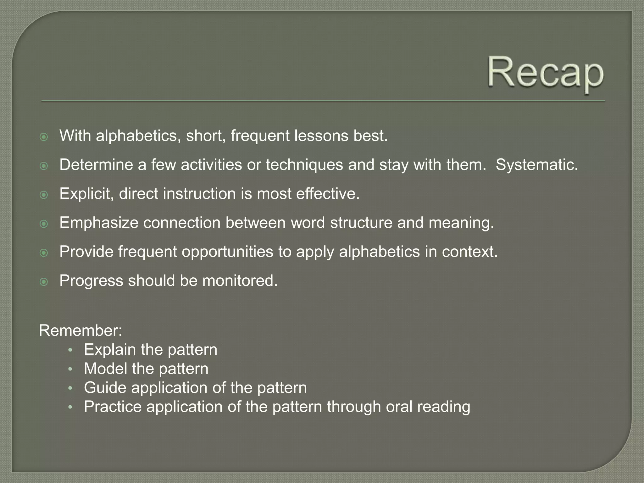RecapWith alphabetics, short, frequent lessons best.Determine a few activities or techniques and stay with them.  Systematic.Explicit, direct instruction is most effective.Emphasize connection between word structure and meaning.Provide frequent opportunities to apply alphabetics in context.Progress should be monitored.Remember:Explain the patternModel the patternGuide application of the patternPractice application of the pattern through oral reading