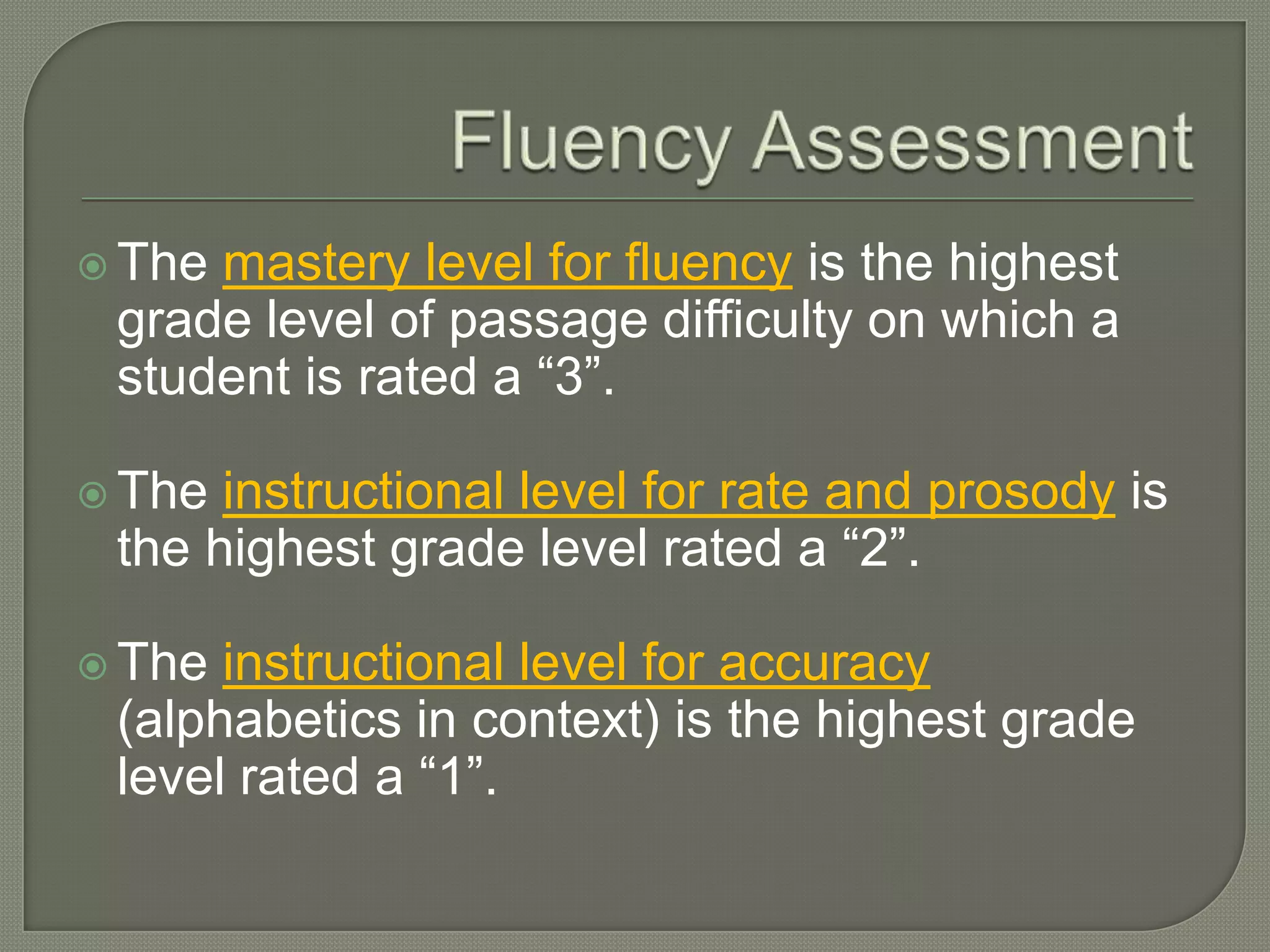 Fluency AssessmentThe mastery level for fluencyis the highest grade level of passage difficulty on which a student is rated a “3”.The instructional level for rate and prosodyis the highest grade level rated a “2”.The instructional level for accuracy(alphabetics in context) is the highest grade level rated a “1”.