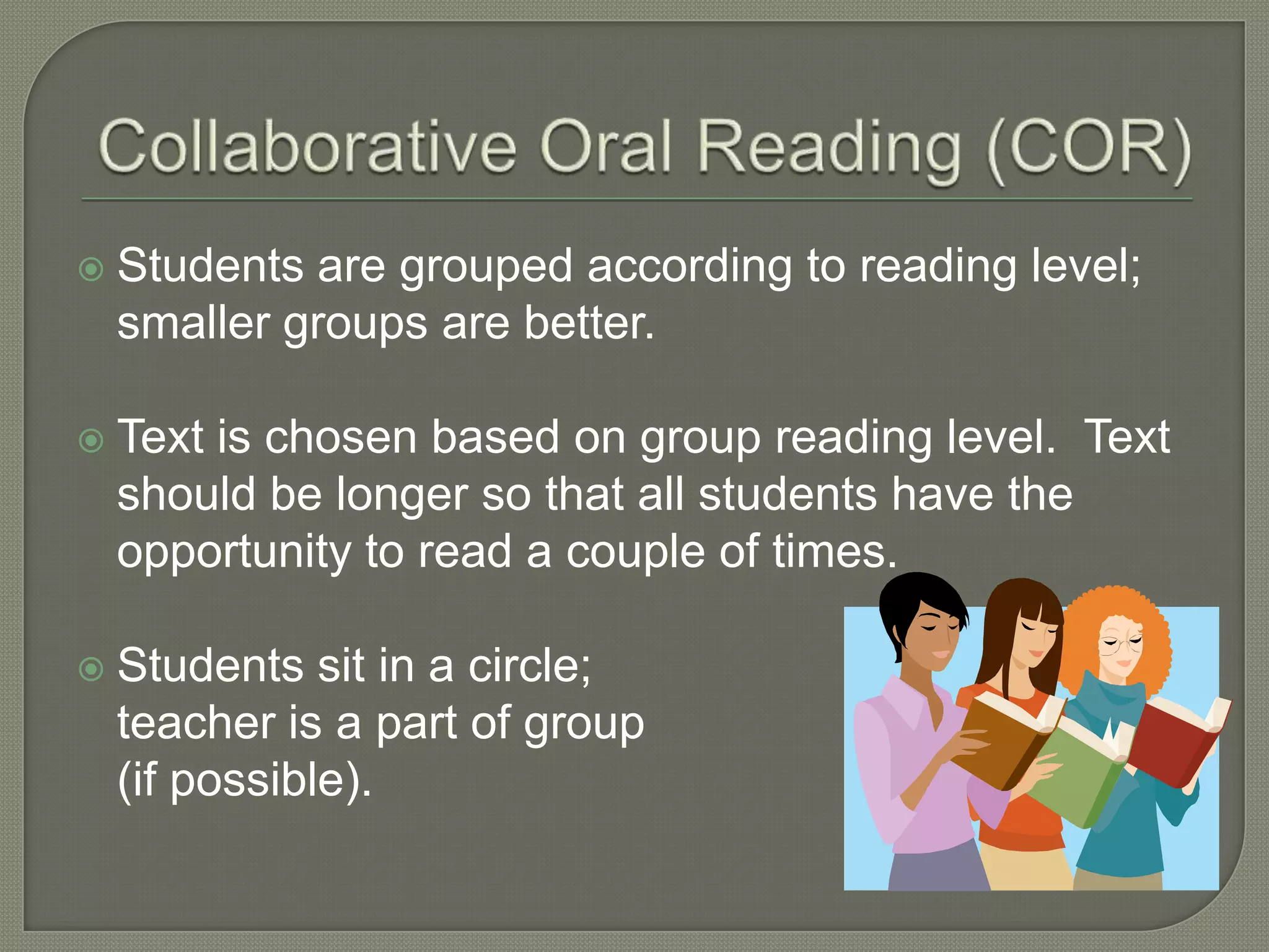 Collaborative Oral Reading (COR)Students are grouped according to reading level; smaller groups are better.Text is chosen based on group reading level.  Text should be longer so that all students have the opportunity to read a couple of times.Students sit in a circle; 	teacher is a part of group	(if possible).