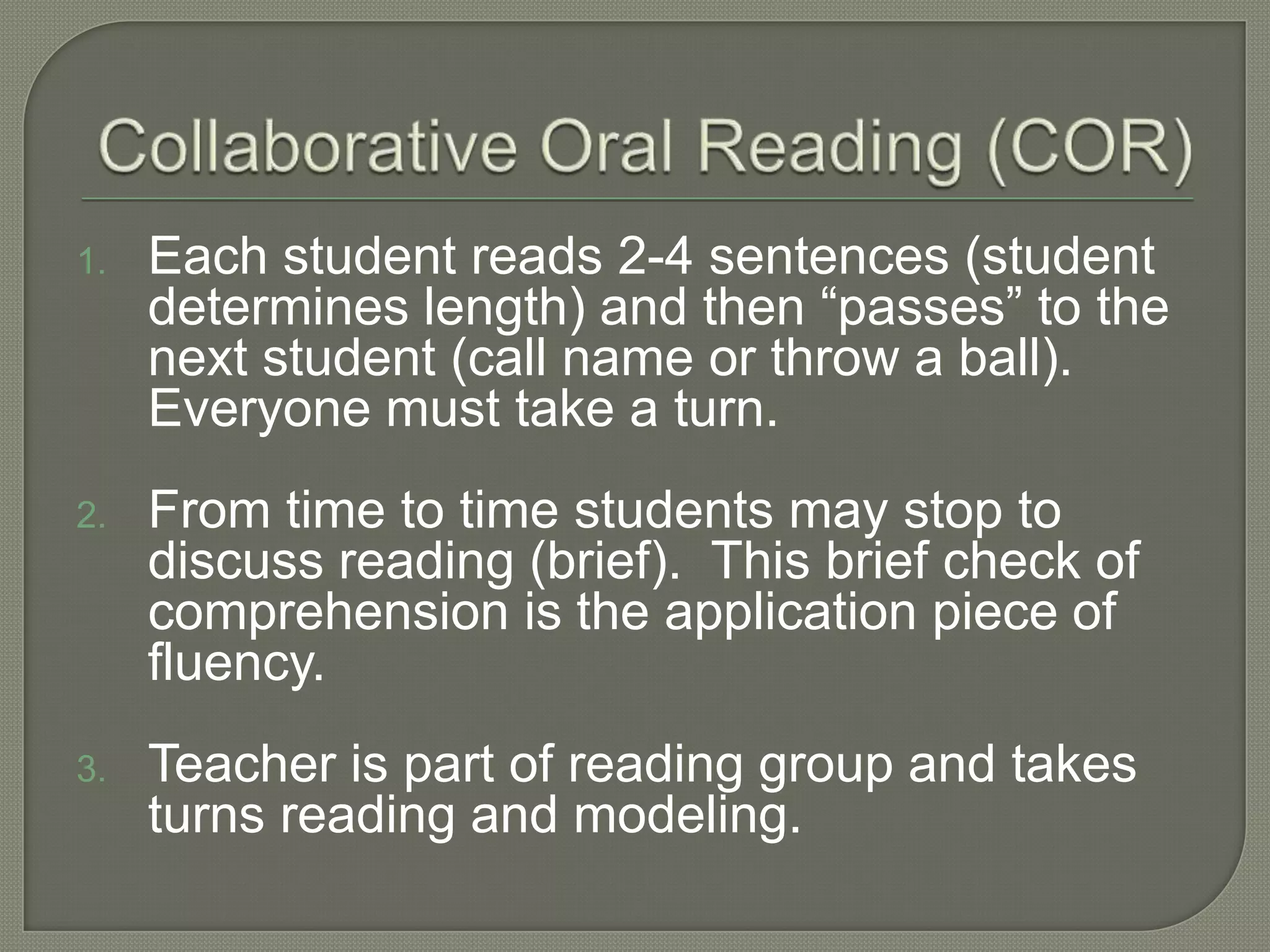 Collaborative Oral Reading (COR)Each student reads 2-4 sentences (student determines length) and then “passes” to the next student (call name or throw a ball).  Everyone must take a turn.From time to time students may stop to discuss reading (brief).  This brief check of comprehension is the application piece of fluency.Teacher is part of reading group and takes turns reading and modeling.