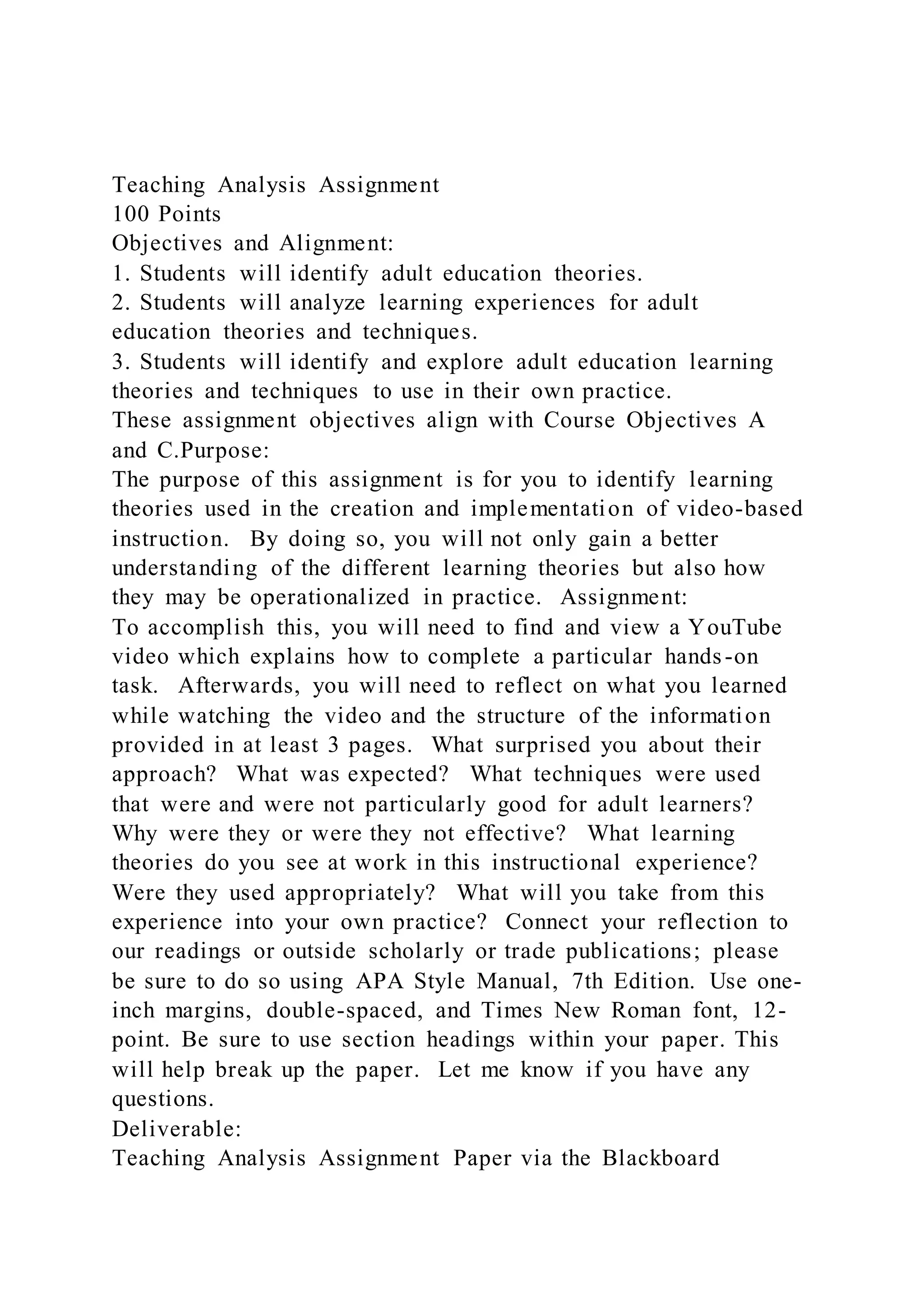 Teaching Analysis Assignment
100 Points
Objectives and Alignment:
1. Students will identify adult education theories.
2. Students will analyze learning experiences for adult
education theories and techniques.
3. Students will identify and explore adult education learning
theories and techniques to use in their own practice.
These assignment objectives align with Course Objectives A
and C.Purpose:
The purpose of this assignment is for you to identify learning
theories used in the creation and implementation of video-based
instruction. By doing so, you will not only gain a better
understanding of the different learning theories but also how
they may be operationalized in practice. Assignment:
To accomplish this, you will need to find and view a YouTube
video which explains how to complete a particular hands-on
task. Afterwards, you will need to reflect on what you learned
while watching the video and the structure of the information
provided in at least 3 pages. What surprised you about their
approach? What was expected? What techniques were used
that were and were not particularly good for adult learners?
Why were they or were they not effective? What learning
theories do you see at work in this instructional experience?
Were they used appropriately? What will you take from this
experience into your own practice? Connect your reflection to
our readings or outside scholarly or trade publications; please
be sure to do so using APA Style Manual, 7th Edition. Use one-
inch margins, double-spaced, and Times New Roman font, 12-
point. Be sure to use section headings within your paper. This
will help break up the paper. Let me know if you have any
questions.
Deliverable:
Teaching Analysis Assignment Paper via the Blackboard
 