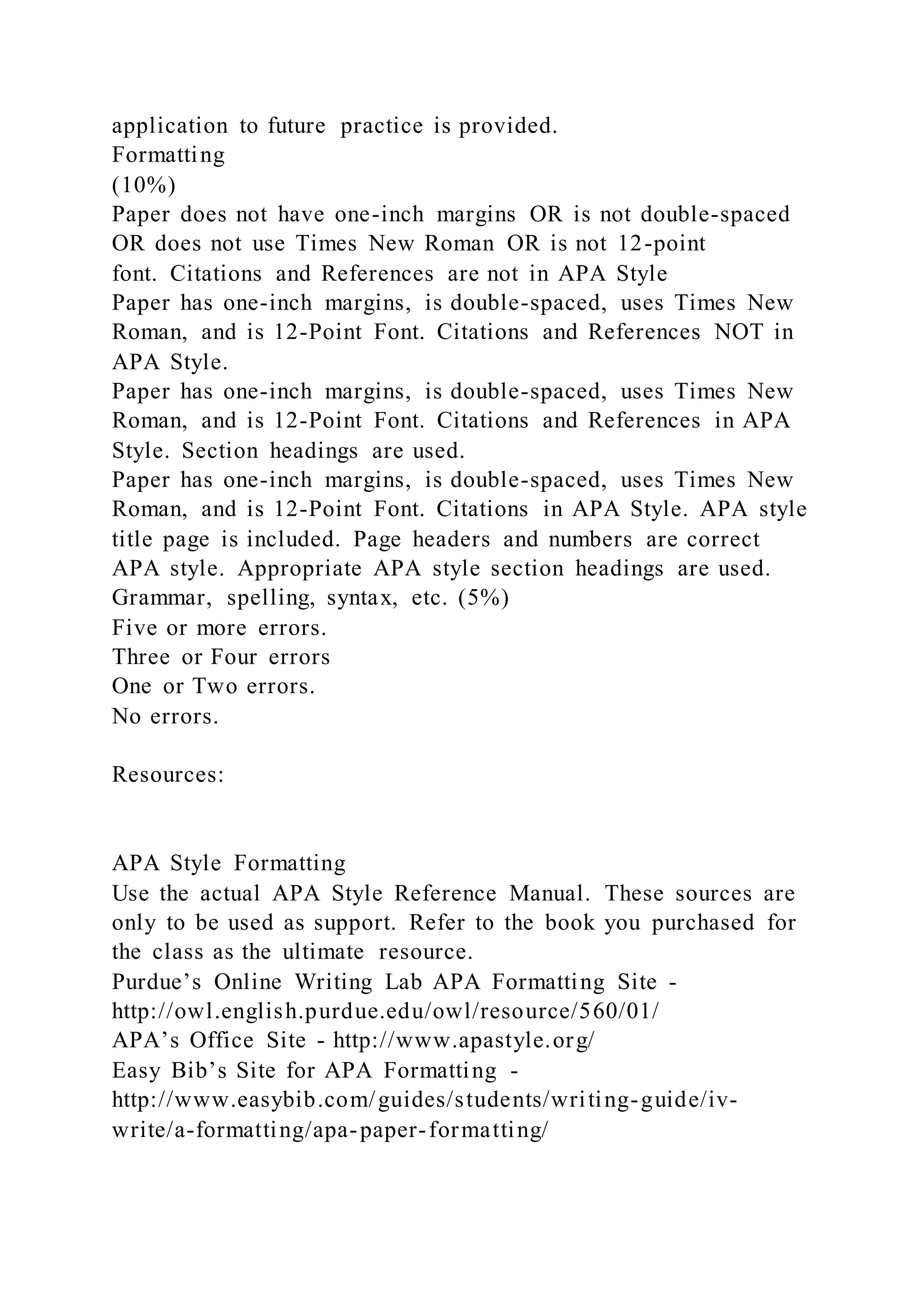 application to future practice is provided.
Formatting
(10%)
Paper does not have one-inch margins OR is not double-spaced
OR does not use Times New Roman OR is not 12-point
font. Citations and References are not in APA Style
Paper has one-inch margins, is double-spaced, uses Times New
Roman, and is 12-Point Font. Citations and References NOT in
APA Style.
Paper has one-inch margins, is double-spaced, uses Times New
Roman, and is 12-Point Font. Citations and References in APA
Style. Section headings are used.
Paper has one-inch margins, is double-spaced, uses Times New
Roman, and is 12-Point Font. Citations in APA Style. APA style
title page is included. Page headers and numbers are correct
APA style. Appropriate APA style section headings are used.
Grammar, spelling, syntax, etc. (5%)
Five or more errors.
Three or Four errors
One or Two errors.
No errors.
Resources:
APA Style Formatting
Use the actual APA Style Reference Manual. These sources are
only to be used as support. Refer to the book you purchased for
the class as the ultimate resource.
Purdue’s Online Writing Lab APA Formatting Site -
http://owl.english.purdue.edu/owl/resource/560/01/
APA’s Office Site - http://www.apastyle.org/
Easy Bib’s Site for APA Formatting -
http://www.easybib.com/guides/students/writing-guide/iv-
write/a-formatting/apa-paper-formatting/
 