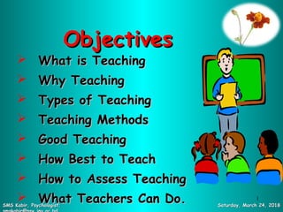 ObjectivesObjectives
 What is TeachingWhat is Teaching
 Why TeachingWhy Teaching
 Types of TeachingTypes of Teaching
 Teaching MethodsTeaching Methods
 Good TeachingGood Teaching
 How Best to TeachHow Best to Teach
 How to Assess TeachingHow to Assess Teaching
 What Teachers Can Do.What Teachers Can Do. Saturday, March 24, 2018Saturday, March 24, 2018SMS Kabir, Psychologist;SMS Kabir, Psychologist;
1
 
