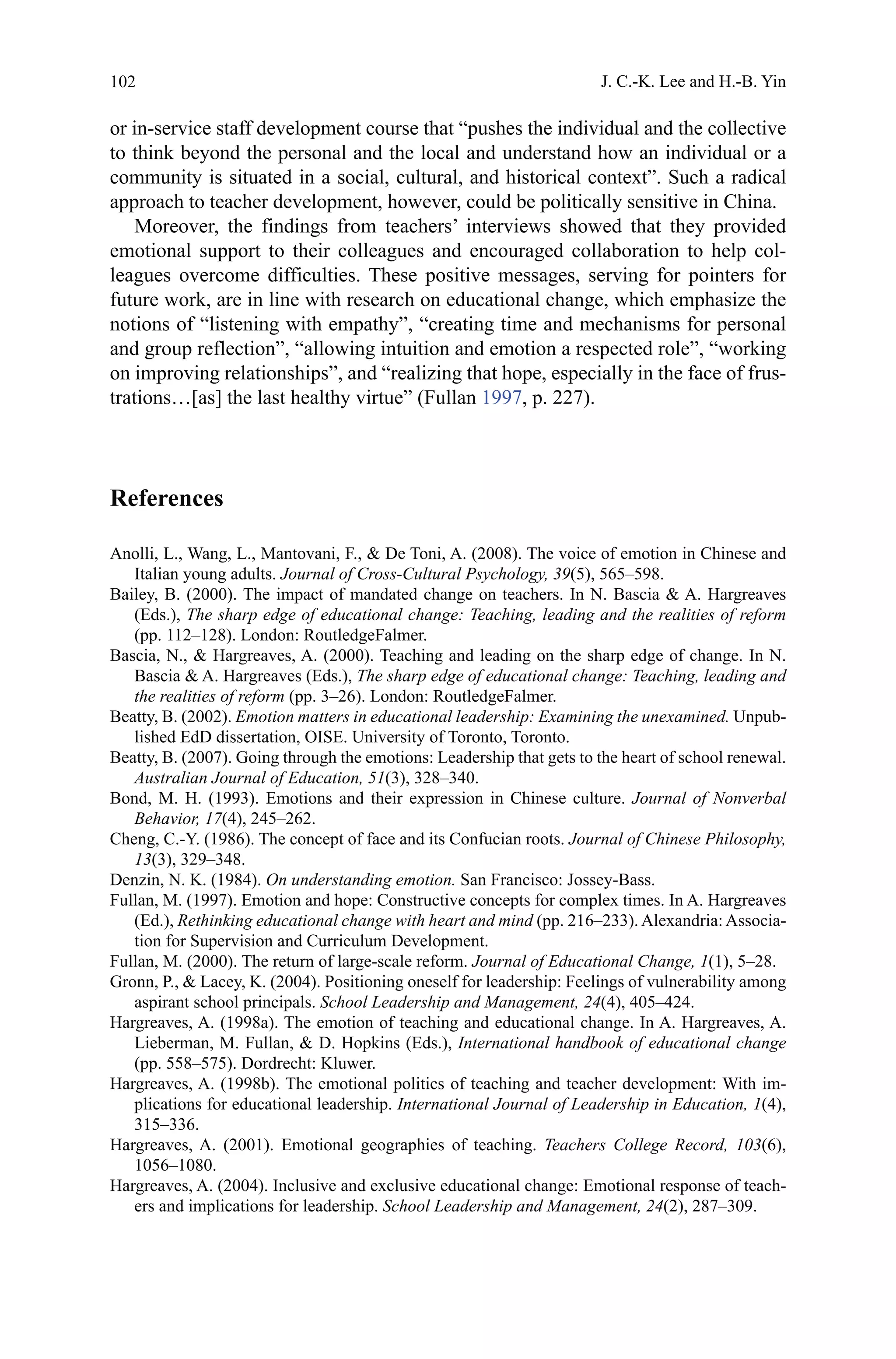 102
or in-service staff development course that “pushes the individual and the collective
to think beyond the personal and the local and understand how an individual or a
community is situated in a social, cultural, and historical context”. Such a radical
approach to teacher development, however, could be politically sensitive in China.
Moreover, the findings from teachers’ interviews showed that they provided
emotional support to their colleagues and encouraged collaboration to help col-
leagues overcome difficulties. These positive messages, serving for pointers for
future work, are in line with research on educational change, which emphasize the
notions of “listening with empathy”, “creating time and mechanisms for personal
and group reflection”, “allowing intuition and emotion a respected role”, “working
on improving relationships”, and “realizing that hope, especially in the face of frus-
trations…[as] the last healthy virtue” (Fullan 1997, p. 227).
References
Anolli, L., Wang, L., Mantovani, F.,  De Toni, A. (2008). The voice of emotion in Chinese and
Italian young adults. Journal of Cross-Cultural Psychology, 39(5), 565–598.
Bailey, B. (2000). The impact of mandated change on teachers. In N. Bascia  A. Hargreaves
(Eds.), The sharp edge of educational change: Teaching, leading and the realities of reform
(pp. 112–128). London: RoutledgeFalmer.
Bascia, N.,  Hargreaves, A. (2000). Teaching and leading on the sharp edge of change. In N.
Bascia  A. Hargreaves (Eds.), The sharp edge of educational change: Teaching, leading and
the realities of reform (pp. 3–26). London: RoutledgeFalmer.
Beatty, B. (2002). Emotion matters in educational leadership: Examining the unexamined. Unpub-
lished EdD dissertation, OISE. University of Toronto, Toronto.
Beatty, B. (2007). Going through the emotions: Leadership that gets to the heart of school renewal.
Australian Journal of Education, 51(3), 328–340.
Bond, M. H. (1993). Emotions and their expression in Chinese culture. Journal of Nonverbal
Behavior, 17(4), 245–262.
Cheng, C.-Y. (1986). The concept of face and its Confucian roots. Journal of Chinese Philosophy,
13(3), 329–348.
Denzin, N. K. (1984). On understanding emotion. San Francisco: Jossey-Bass.
Fullan, M. (1997). Emotion and hope: Constructive concepts for complex times. In A. Hargreaves
(Ed.), Rethinking educational change with heart and mind (pp. 216–233). Alexandria: Associa-
tion for Supervision and Curriculum Development.
Fullan, M. (2000). The return of large-scale reform. Journal of Educational Change, 1(1), 5–28.
Gronn, P.,  Lacey, K. (2004). Positioning oneself for leadership: Feelings of vulnerability among
aspirant school principals. School Leadership and Management, 24(4), 405–424.
Hargreaves, A. (1998a). The emotion of teaching and educational change. In A. Hargreaves, A.
Lieberman, M. Fullan,  D. Hopkins (Eds.), International handbook of educational change
(pp. 558–575). Dordrecht: Kluwer.
Hargreaves, A. (1998b). The emotional politics of teaching and teacher development: With im-
plications for educational leadership. International Journal of Leadership in Education, 1(4),
315–336.
Hargreaves, A. (2001). Emotional geographies of teaching. Teachers College Record, 103(6),
1056–1080.
Hargreaves, A. (2004). Inclusive and exclusive educational change: Emotional response of teach-
ers and implications for leadership. School Leadership and Management, 24(2), 287–309.
J. C.-K. Lee and H.-B. Yin
 