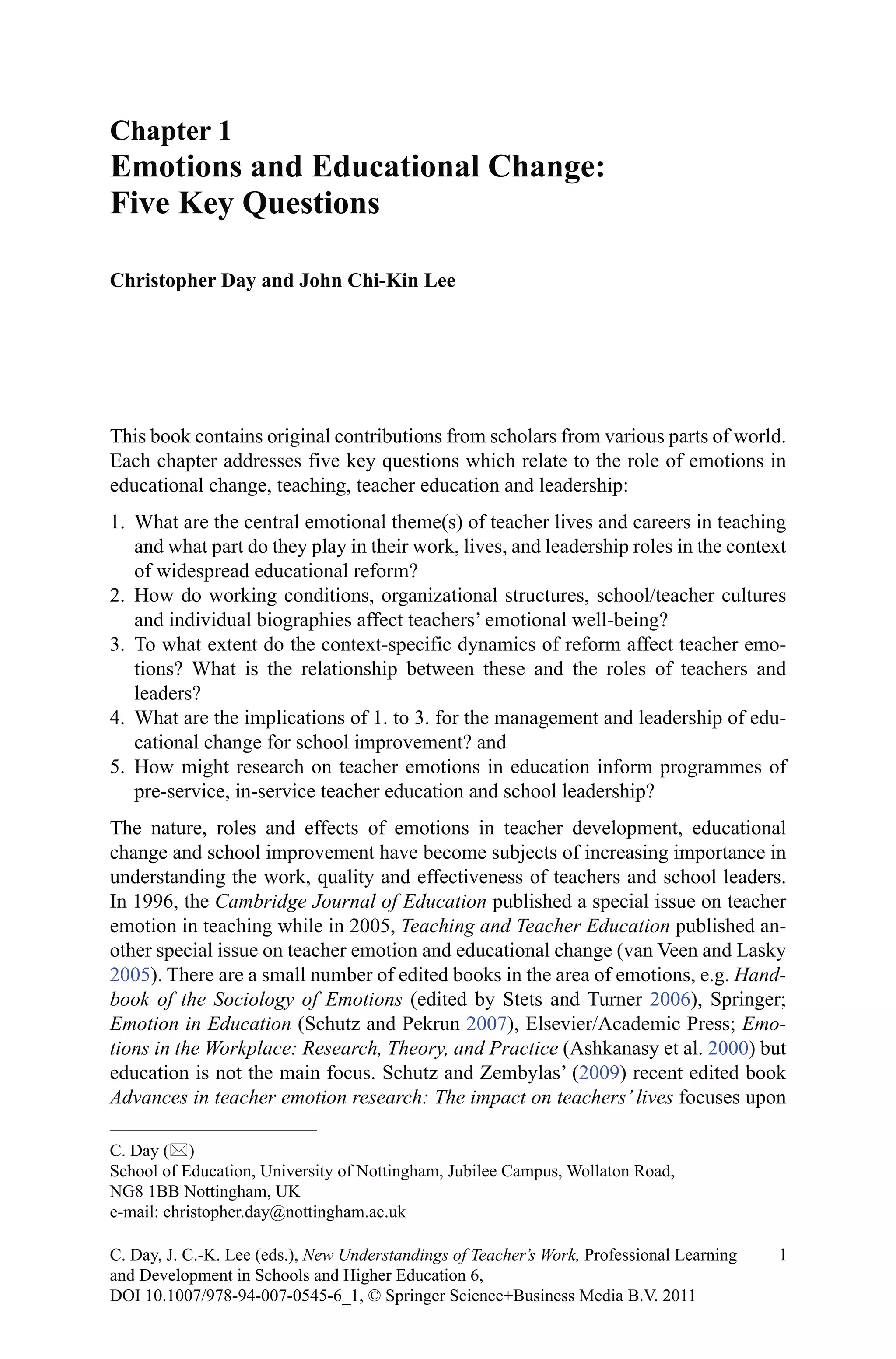 This book contains original contributions from scholars from various parts of world.
Each chapter addresses five key questions which relate to the role of emotions in
educational change, teaching, teacher education and leadership:
1.	 What are the central emotional theme(s) of teacher lives and careers in teaching
and what part do they play in their work, lives, and leadership roles in the context
of widespread educational reform?
2.	 How do working conditions, organizational structures, school/teacher cultures
and individual biographies affect teachers’ emotional well-being?
3.	 To what extent do the context-specific dynamics of reform affect teacher emo-
tions? What is the relationship between these and the roles of teachers and
leaders?
4.	 What are the implications of 1. to 3. for the management and leadership of edu-
cational change for school improvement? and
5.	 How might research on teacher emotions in education inform programmes of
pre-service, in-service teacher education and school leadership?
The nature, roles and effects of emotions in teacher development, educational
change and school improvement have become subjects of increasing importance in
understanding the work, quality and effectiveness of teachers and school leaders.
In 1996, the Cambridge Journal of Education published a special issue on teacher
emotion in teaching while in 2005, Teaching and Teacher Education published an-
other special issue on teacher emotion and educational change (van Veen and Lasky
2005). There are a small number of edited books in the area of emotions, e.g. Hand-
book of the Sociology of Emotions (edited by Stets and Turner 2006), Springer;
Emotion in Education (Schutz and Pekrun 2007), Elsevier/Academic Press; Emo-
tions in the Workplace: Research, Theory, and Practice (Ashkanasy et al. 2000) but
education is not the main focus. Schutz and Zembylas’ (2009) recent edited book
Advances in teacher emotion research: The impact on teachers’ lives focuses upon
Chapter 1
Emotions and Educational Change:
Five Key Questions
Christopher Day and John Chi-Kin Lee
C. Day ()
School of Education, University of Nottingham, Jubilee Campus, Wollaton Road,
NG8 1BB Nottingham, UK
e-mail: christopher.day@nottingham.ac.uk
1C. Day, J. C.-K. Lee (eds.), New Understandings of Teacher’s Work, Professional Learning
and Development in Schools and Higher Education 6,
DOI 10.1007/978-94-007-0545-6_1, © Springer Science+Business Media B.V. 2011
 