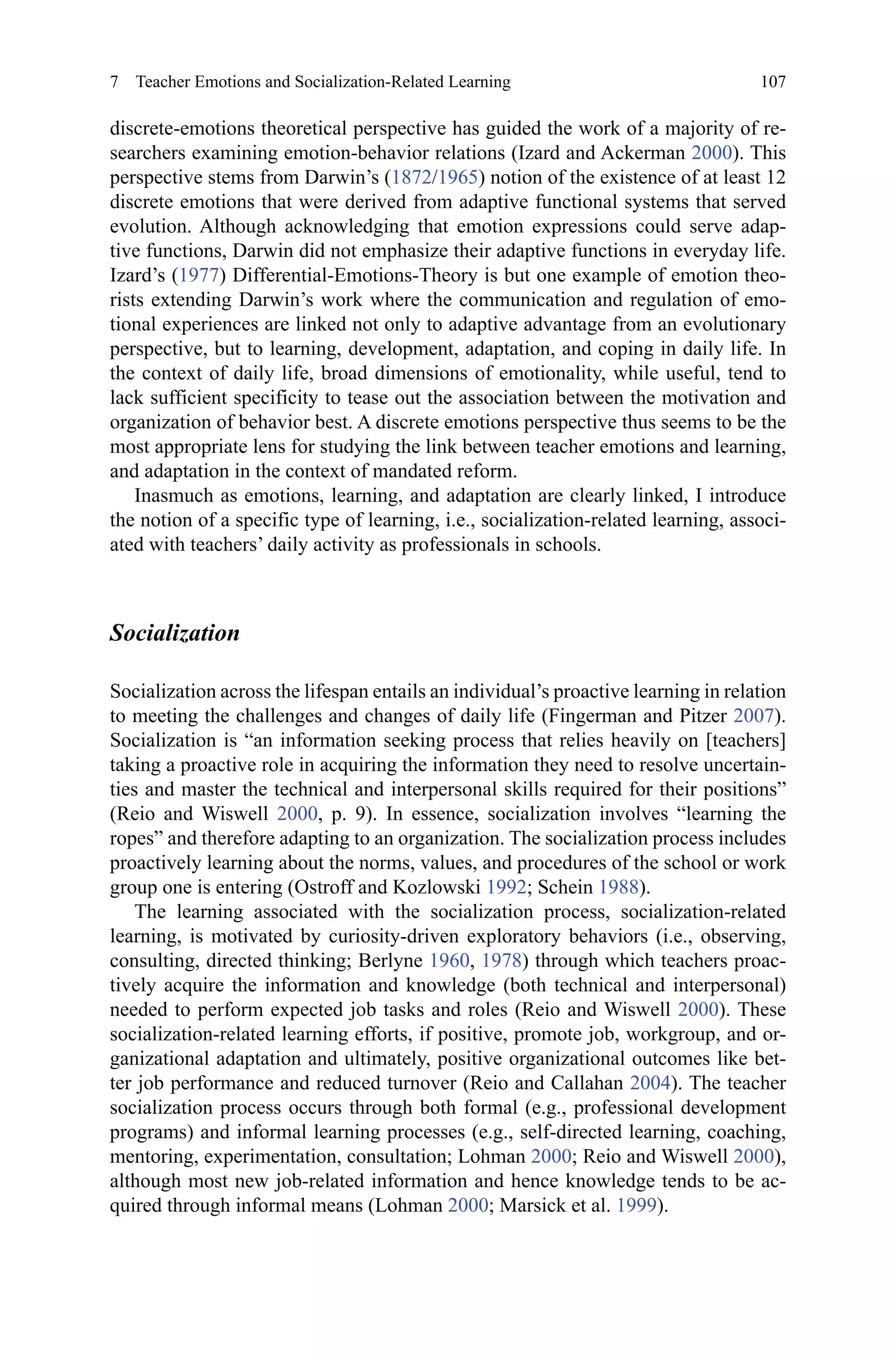 107
discrete-emotions theoretical perspective has guided the work of a majority of re-
searchers examining emotion-behavior relations (Izard and Ackerman 2000). This
perspective stems from Darwin’s (1872/1965) notion of the existence of at least 12
discrete emotions that were derived from adaptive functional systems that served
evolution. Although acknowledging that emotion expressions could serve adap-
tive functions, Darwin did not emphasize their adaptive functions in everyday life.
Izard’s (1977) Differential-Emotions-Theory is but one example of emotion theo-
rists extending Darwin’s work where the communication and regulation of emo-
tional experiences are linked not only to adaptive advantage from an evolutionary
perspective, but to learning, development, adaptation, and coping in daily life. In
the context of daily life, broad dimensions of emotionality, while useful, tend to
lack sufficient specificity to tease out the association between the motivation and
organization of behavior best. A discrete emotions perspective thus seems to be the
most appropriate lens for studying the link between teacher emotions and learning,
and adaptation in the context of mandated reform.
Inasmuch as emotions, learning, and adaptation are clearly linked, I introduce
the notion of a specific type of learning, i.e., socialization-related learning, associ-
ated with teachers’ daily activity as professionals in schools.
Socialization
Socialization across the lifespan entails an individual’s proactive learning in relation
to meeting the challenges and changes of daily life (Fingerman and Pitzer 2007).
Socialization is “an information seeking process that relies heavily on [teachers]
taking a proactive role in acquiring the information they need to resolve uncertain-
ties and master the technical and interpersonal skills required for their positions”
(Reio and Wiswell 2000, p.  9). In essence, socialization involves “learning the
ropes” and therefore adapting to an organization. The socialization process includes
proactively learning about the norms, values, and procedures of the school or work
group one is entering (Ostroff and Kozlowski 1992; Schein 1988).
The learning associated with the socialization process, socialization-related
learning, is motivated by curiosity-driven exploratory behaviors (i.e., observing,
consulting, directed thinking; Berlyne 1960, 1978) through which teachers proac-
tively acquire the information and knowledge (both technical and interpersonal)
needed to perform expected job tasks and roles (Reio and Wiswell 2000). These
socialization-related learning efforts, if positive, promote job, workgroup, and or-
ganizational adaptation and ultimately, positive organizational outcomes like bet-
ter job performance and reduced turnover (Reio and Callahan 2004). The teacher
socialization process occurs through both formal (e.g., professional development
programs) and informal learning processes (e.g., self-directed learning, coaching,
mentoring, experimentation, consultation; Lohman 2000; Reio and Wiswell 2000),
although most new job-related information and hence knowledge tends to be ac-
quired through informal means (Lohman 2000; Marsick et al. 1999).
7  Teacher Emotions and Socialization-Related Learning
 