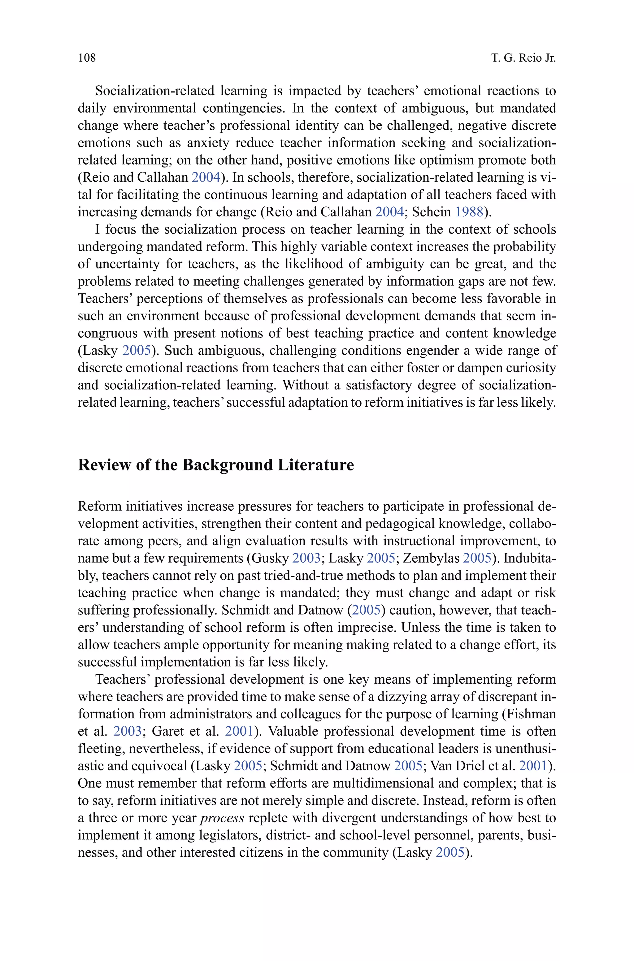 108
Socialization-related learning is impacted by teachers’ emotional reactions to
daily environmental contingencies. In the context of ambiguous, but mandated
change where teacher’s professional identity can be challenged, negative discrete
emotions such as anxiety reduce teacher information seeking and socialization-
related learning; on the other hand, positive emotions like optimism promote both
(Reio and Callahan 2004). In schools, therefore, socialization-related learning is vi-
tal for facilitating the continuous learning and adaptation of all teachers faced with
increasing demands for change (Reio and Callahan 2004; Schein 1988).
I focus the socialization process on teacher learning in the context of schools
undergoing mandated reform. This highly variable context increases the probability
of uncertainty for teachers, as the likelihood of ambiguity can be great, and the
problems related to meeting challenges generated by information gaps are not few.
Teachers’ perceptions of themselves as professionals can become less favorable in
such an environment because of professional development demands that seem in-
congruous with present notions of best teaching practice and content knowledge
(Lasky 2005). Such ambiguous, challenging conditions engender a wide range of
discrete emotional reactions from teachers that can either foster or dampen curiosity
and socialization-related learning. Without a satisfactory degree of socialization-
related learning, teachers’successful adaptation to reform initiatives is far less likely.
Review of the Background Literature
Reform initiatives increase pressures for teachers to participate in professional de-
velopment activities, strengthen their content and pedagogical knowledge, collabo-
rate among peers, and align evaluation results with instructional improvement, to
name but a few requirements (Gusky 2003; Lasky 2005; Zembylas 2005). Indubita-
bly, teachers cannot rely on past tried-and-true methods to plan and implement their
teaching practice when change is mandated; they must change and adapt or risk
suffering professionally. Schmidt and Datnow (2005) caution, however, that teach-
ers’ understanding of school reform is often imprecise. Unless the time is taken to
allow teachers ample opportunity for meaning making related to a change effort, its
successful implementation is far less likely.
Teachers’ professional development is one key means of implementing reform
where teachers are provided time to make sense of a dizzying array of discrepant in-
formation from administrators and colleagues for the purpose of learning (Fishman
et al. 2003; Garet et al. 2001). Valuable professional development time is often
fleeting, nevertheless, if evidence of support from educational leaders is unenthusi-
astic and equivocal (Lasky 2005; Schmidt and Datnow 2005; Van Driel et al. 2001).
One must remember that reform efforts are multidimensional and complex; that is
to say, reform initiatives are not merely simple and discrete. Instead, reform is often
a three or more year process replete with divergent understandings of how best to
implement it among legislators, district- and school-level personnel, parents, busi-
nesses, and other interested citizens in the community (Lasky 2005).
T. G. Reio Jr.
 