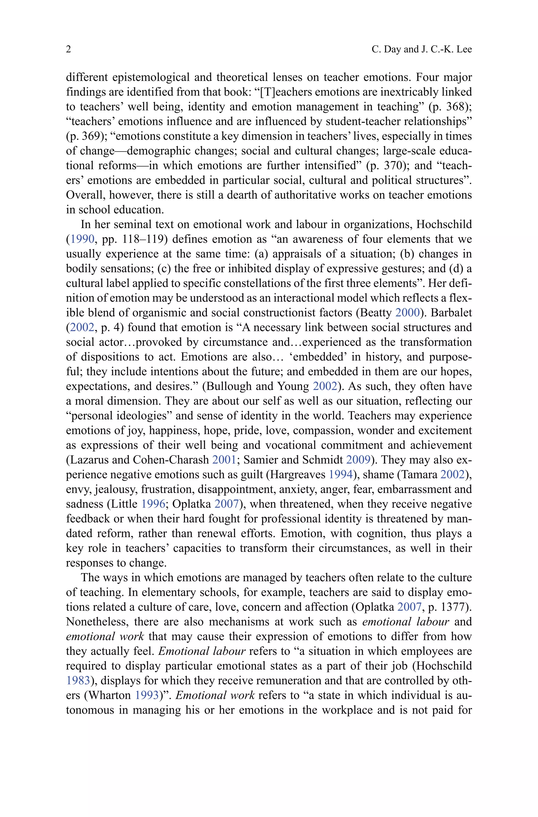 2
different epistemological and theoretical lenses on teacher emotions. Four major
findings are identified from that book: “[T]eachers emotions are inextricably linked
to teachers’ well being, identity and emotion management in teaching” (p. 368);
“teachers’ emotions influence and are influenced by student-teacher relationships”
(p. 369); “emotions constitute a key dimension in teachers’lives, especially in times
of change—demographic changes; social and cultural changes; large-scale educa-
tional reforms—in which emotions are further intensified” (p. 370); and “teach-
ers’ emotions are embedded in particular social, cultural and political structures”.
Overall, however, there is still a dearth of authoritative works on teacher emotions
in school education.
In her seminal text on emotional work and labour in organizations, Hochschild
(1990, pp. 118–119) defines emotion as “an awareness of four elements that we
usually experience at the same time: (a) appraisals of a situation; (b) changes in
bodily sensations; (c) the free or inhibited display of expressive gestures; and (d) a
cultural label applied to specific constellations of the first three elements”. Her defi-
nition of emotion may be understood as an interactional model which reflects a flex-
ible blend of organismic and social constructionist factors (Beatty 2000). Barbalet
(2002, p. 4) found that emotion is “A necessary link between social structures and
social actor…provoked by circumstance and…experienced as the transformation
of dispositions to act. Emotions are also… ‘embedded’ in history, and purpose-
ful; they include intentions about the future; and embedded in them are our hopes,
expectations, and desires.” (Bullough and Young 2002). As such, they often have
a moral dimension. They are about our self as well as our situation, reflecting our
“personal ideologies” and sense of identity in the world. Teachers may experience
emotions of joy, happiness, hope, pride, love, compassion, wonder and excitement
as expressions of their well being and vocational commitment and achievement
(Lazarus and Cohen-Charash 2001; Samier and Schmidt 2009). They may also ex-
perience negative emotions such as guilt (Hargreaves 1994), shame (Tamara 2002),
envy, jealousy, frustration, disappointment, anxiety, anger, fear, embarrassment and
sadness (Little 1996; Oplatka 2007), when threatened, when they receive negative
feedback or when their hard fought for professional identity is threatened by man-
dated reform, rather than renewal efforts. Emotion, with cognition, thus plays a
key role in teachers’ capacities to transform their circumstances, as well in their
responses to change.
The ways in which emotions are managed by teachers often relate to the culture
of teaching. In elementary schools, for example, teachers are said to display emo-
tions related a culture of care, love, concern and affection (Oplatka 2007, p. 1377).
Nonetheless, there are also mechanisms at work such as emotional labour and
emotional work that may cause their expression of emotions to differ from how
they actually feel. Emotional labour refers to “a situation in which employees are
required to display particular emotional states as a part of their job (Hochschild
1983), displays for which they receive remuneration and that are controlled by oth-
ers (Wharton 1993)”. Emotional work refers to “a state in which individual is au-
tonomous in managing his or her emotions in the workplace and is not paid for
C. Day and J. C.-K. Lee
 