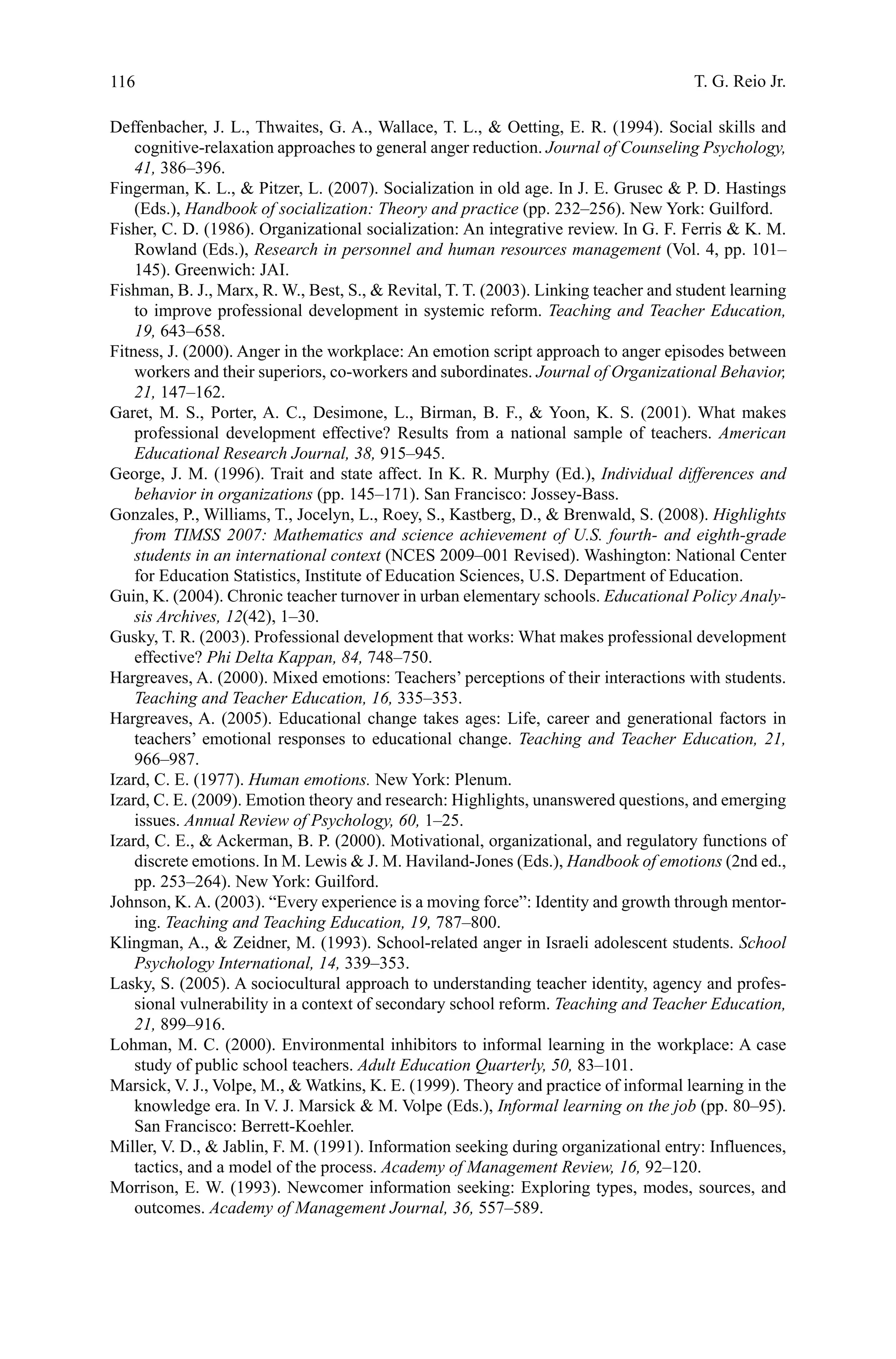 116
Deffenbacher, J. L., Thwaites, G. A., Wallace, T. L.,  Oetting, E. R. (1994). Social skills and
cognitive-relaxation approaches to general anger reduction. Journal of Counseling Psychology,
41, 386–396.
Fingerman, K. L.,  Pitzer, L. (2007). Socialization in old age. In J. E. Grusec  P. D. Hastings
(Eds.), Handbook of socialization: Theory and practice (pp. 232–256). New York: Guilford.
Fisher, C. D. (1986). Organizational socialization: An integrative review. In G. F. Ferris  K. M.
Rowland (Eds.), Research in personnel and human resources management (Vol. 4, pp. 101–
145). Greenwich: JAI.
Fishman, B. J., Marx, R. W., Best, S.,  Revital, T. T. (2003). Linking teacher and student learning
to improve professional development in systemic reform. Teaching and Teacher Education,
19, 643–658.
Fitness, J. (2000). Anger in the workplace: An emotion script approach to anger episodes between
workers and their superiors, co-workers and subordinates. Journal of Organizational Behavior,
21, 147–162.
Garet, M. S., Porter, A. C., Desimone, L., Birman, B. F.,  Yoon, K. S. (2001). What makes
professional development effective? Results from a national sample of teachers. American
Educational Research Journal, 38, 915–945.
George, J. M. (1996). Trait and state affect. In K. R. Murphy (Ed.), Individual differences and
behavior in organizations (pp. 145–171). San Francisco: Jossey-Bass.
Gonzales, P., Williams, T., Jocelyn, L., Roey, S., Kastberg, D.,  Brenwald, S. (2008). Highlights
from TIMSS 2007: Mathematics and science achievement of U.S. fourth- and eighth-grade
students in an international context (NCES 2009–001 Revised). Washington: National Center
for Education Statistics, Institute of Education Sciences, U.S. Department of Education.
Guin, K. (2004). Chronic teacher turnover in urban elementary schools. Educational Policy Analy-
sis Archives, 12(42), 1–30.
Gusky, T. R. (2003). Professional development that works: What makes professional development
effective? Phi Delta Kappan, 84, 748–750.
Hargreaves, A. (2000). Mixed emotions: Teachers’ perceptions of their interactions with students.
Teaching and Teacher Education, 16, 335–353.
Hargreaves, A. (2005). Educational change takes ages: Life, career and generational factors in
teachers’ emotional responses to educational change. Teaching and Teacher Education, 21,
966–987.
Izard, C. E. (1977). Human emotions. New York: Plenum.
Izard, C. E. (2009). Emotion theory and research: Highlights, unanswered questions, and emerging
issues. Annual Review of Psychology, 60, 1–25.
Izard, C. E.,  Ackerman, B. P. (2000). Motivational, organizational, and regulatory functions of
discrete emotions. In M. Lewis  J. M. Haviland-Jones (Eds.), Handbook of emotions (2nd ed.,
pp. 253–264). New York: Guilford.
Johnson, K. A. (2003). “Every experience is a moving force”: Identity and growth through mentor-
ing. Teaching and Teaching Education, 19, 787–800.
Klingman, A.,  Zeidner, M. (1993). School-related anger in Israeli adolescent students. School
Psychology International, 14, 339–353.
Lasky, S. (2005). A sociocultural approach to understanding teacher identity, agency and profes-
sional vulnerability in a context of secondary school reform. Teaching and Teacher Education,
21, 899–916.
Lohman, M. C. (2000). Environmental inhibitors to informal learning in the workplace: A case
study of public school teachers. Adult Education Quarterly, 50, 83–101.
Marsick, V. J., Volpe, M.,  Watkins, K. E. (1999). Theory and practice of informal learning in the
knowledge era. In V. J. Marsick  M. Volpe (Eds.), Informal learning on the job (pp. 80–95).
San Francisco: Berrett-Koehler.
Miller, V. D.,  Jablin, F. M. (1991). Information seeking during organizational entry: Influences,
tactics, and a model of the process. Academy of Management Review, 16, 92–120.
Morrison, E. W. (1993). Newcomer information seeking: Exploring types, modes, sources, and
outcomes. Academy of Management Journal, 36, 557–589.
T. G. Reio Jr.
 