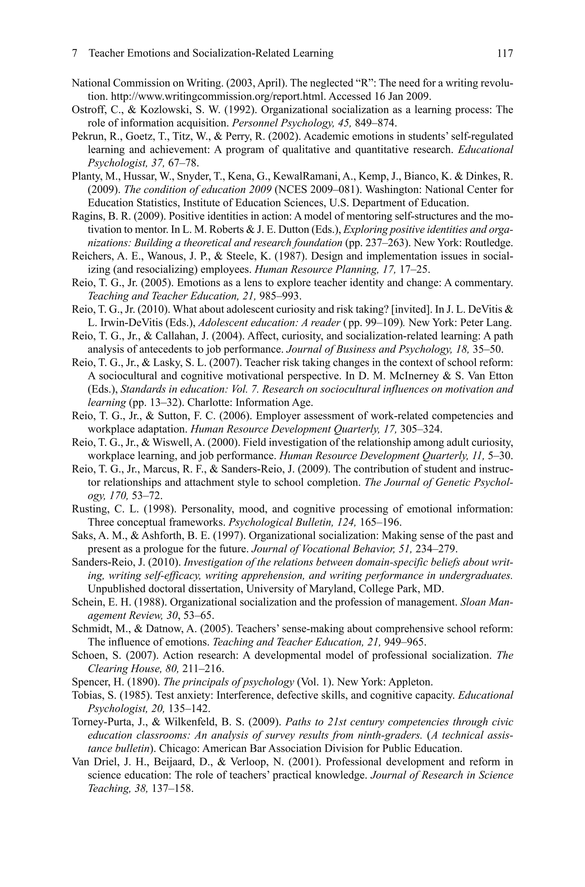 117
National Commission on Writing. (2003, April). The neglected “R”: The need for a writing revolu-
tion. http://www.writingcommission.org/report.html. Accessed 16 Jan 2009.
Ostroff, C.,  Kozlowski, S. W. (1992). Organizational socialization as a learning process: The
role of information acquisition. Personnel Psychology, 45, 849–874.
Pekrun, R., Goetz, T., Titz, W.,  Perry, R. (2002). Academic emotions in students’ self-regulated
learning and achievement: A program of qualitative and quantitative research. Educational
Psychologist, 37, 67–78.
Planty, M., Hussar, W., Snyder, T., Kena, G., KewalRamani, A., Kemp, J., Bianco, K.  Dinkes, R.
(2009). The condition of education 2009 (NCES 2009–081). Washington: National Center for
Education Statistics, Institute of Education Sciences, U.S. Department of Education.
Ragins, B. R. (2009). Positive identities in action: A model of mentoring self-structures and the mo-
tivation to mentor. In L. M. Roberts  J. E. Dutton (Eds.), Exploring positive identities and orga-
nizations: Building a theoretical and research foundation (pp. 237–263). New York: Routledge.
Reichers, A. E., Wanous, J. P.,  Steele, K. (1987). Design and implementation issues in social-
izing (and resocializing) employees. Human Resource Planning, 17, 17–25.
Reio, T. G., Jr. (2005). Emotions as a lens to explore teacher identity and change: A commentary.
Teaching and Teacher Education, 21, 985–993.
Reio, T. G., Jr. (2010). What about adolescent curiosity and risk taking? [invited]. In J. L. DeVitis 
L. Irwin-DeVitis (Eds.), Adolescent education: A reader ( pp. 99–109). New York: Peter Lang.
Reio, T. G., Jr.,  Callahan, J. (2004). Affect, curiosity, and socialization-related learning: A path
analysis of antecedents to job performance. Journal of Business and Psychology, 18, 35–50.
Reio, T. G., Jr.,  Lasky, S. L. (2007). Teacher risk taking changes in the context of school reform:
A sociocultural and cognitive motivational perspective. In D. M. McInerney  S. Van Etton
(Eds.), Standards in education: Vol. 7. Research on sociocultural influences on motivation and
learning (pp. 13–32). Charlotte: Information Age.
Reio, T. G., Jr.,  Sutton, F. C. (2006). Employer assessment of work-related competencies and
workplace adaptation. Human Resource Development Quarterly, 17, 305–324.
Reio, T. G., Jr.,  Wiswell, A. (2000). Field investigation of the relationship among adult curiosity,
workplace learning, and job performance. Human Resource Development Quarterly, 11, 5–30.
Reio, T. G., Jr., Marcus, R. F.,  Sanders-Reio, J. (2009). The contribution of student and instruc-
tor relationships and attachment style to school completion. The Journal of Genetic Psychol-
ogy, 170, 53–72.
Rusting, C. L. (1998). Personality, mood, and cognitive processing of emotional information:
Three conceptual frameworks. Psychological Bulletin, 124, 165–196.
Saks, A. M.,  Ashforth, B. E. (1997). Organizational socialization: Making sense of the past and
present as a prologue for the future. Journal of Vocational Behavior, 51, 234–279.
Sanders-Reio, J. (2010). Investigation of the relations between domain-specific beliefs about writ-
ing, writing self-efficacy, writing apprehension, and writing performance in undergraduates.
Unpublished doctoral dissertation, University of Maryland, College Park, MD.
Schein, E. H. (1988). Organizational socialization and the profession of management. Sloan Man-
agement Review, 30, 53–65.
Schmidt, M.,  Datnow, A. (2005). Teachers’ sense-making about comprehensive school reform:
The influence of emotions. Teaching and Teacher Education, 21, 949–965.
Schoen, S. (2007). Action research: A developmental model of professional socialization. The
Clearing House, 80, 211–216.
Spencer, H. (1890). The principals of psychology (Vol. 1). New York: Appleton.
Tobias, S. (1985). Test anxiety: Interference, defective skills, and cognitive capacity. Educational
Psychologist, 20, 135–142.
Torney-Purta, J.,  Wilkenfeld, B. S. (2009). Paths to 21st century competencies through civic
education classrooms: An analysis of survey results from ninth-graders. ( A technical assis-
tance bulletin). Chicago: American Bar Association Division for Public Education.
Van Driel, J. H., Beijaard, D.,  Verloop, N. (2001). Professional development and reform in
science education: The role of teachers’ practical knowledge. Journal of Research in Science
Teaching, 38, 137–158.
7  Teacher Emotions and Socialization-Related Learning
 