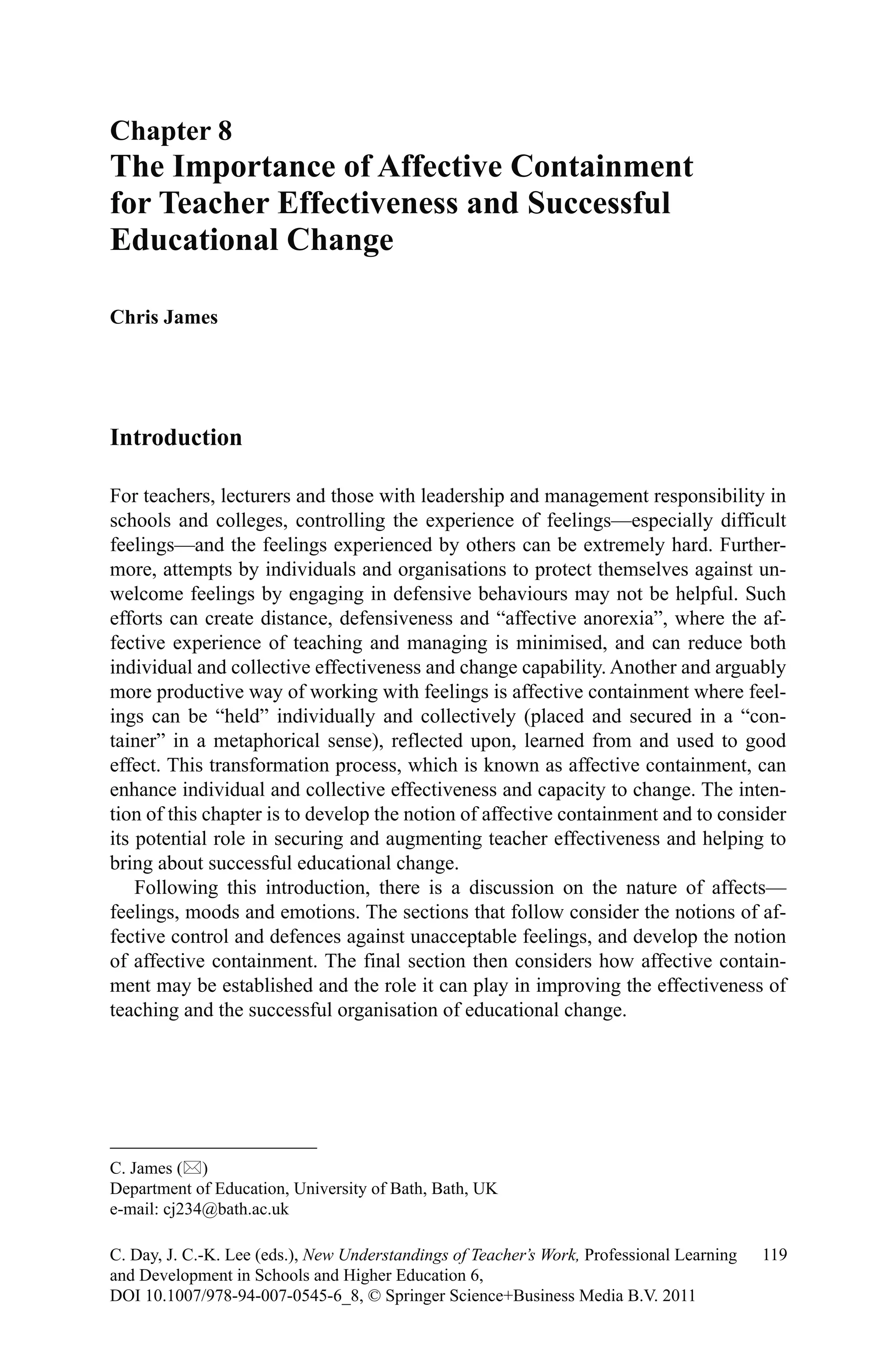 Introduction
For teachers, lecturers and those with leadership and management responsibility in
schools and colleges, controlling the experience of feelings—especially difficult
feelings—and the feelings experienced by others can be extremely hard. Further-
more, attempts by individuals and organisations to protect themselves against un-
welcome feelings by engaging in defensive behaviours may not be helpful. Such
efforts can create distance, defensiveness and “affective anorexia”, where the af-
fective experience of teaching and managing is minimised, and can reduce both
individual and collective effectiveness and change capability. Another and arguably
more productive way of working with feelings is affective containment where feel-
ings can be “held” individually and collectively (placed and secured in a “con-
tainer” in a metaphorical sense), reflected upon, learned from and used to good
effect. This transformation process, which is known as affective containment, can
enhance individual and collective effectiveness and capacity to change. The inten-
tion of this chapter is to develop the notion of affective containment and to consider
its potential role in securing and augmenting teacher effectiveness and helping to
bring about successful educational change.
Following this introduction, there is a discussion on the nature of affects—
feelings, moods and emotions. The sections that follow consider the notions of af-
fective control and defences against unacceptable feelings, and develop the notion
of affective containment. The final section then considers how affective contain-
ment may be established and the role it can play in improving the effectiveness of
teaching and the successful organisation of educational change.
Chapter 8
The Importance of Affective Containment
for Teacher Effectiveness and Successful
Educational Change
Chris James
C. James ()
Department of Education, University of Bath, Bath, UK
e-mail: cj234@bath.ac.uk
119C. Day, J. C.-K. Lee (eds.), New Understandings of Teacher’s Work, Professional Learning
and Development in Schools and Higher Education 6,
DOI 10.1007/978-94-007-0545-6_8, © Springer Science+Business Media B.V. 2011
 