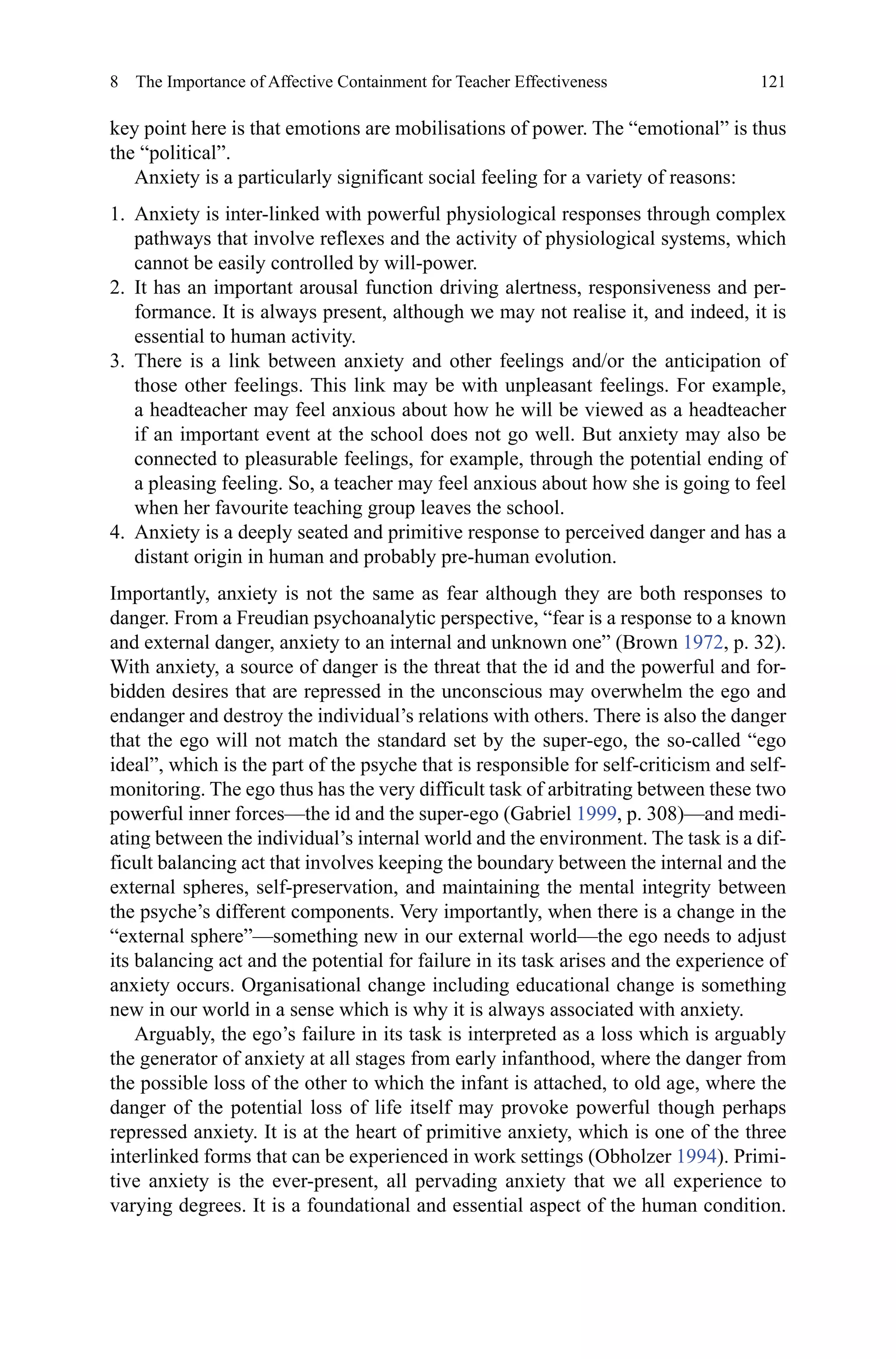 121
key point here is that emotions are mobilisations of power. The “emotional” is thus
the “political”.
Anxiety is a particularly significant social feeling for a variety of reasons:
1.	 Anxiety is inter-linked with powerful physiological responses through complex
pathways that involve reflexes and the activity of physiological systems, which
cannot be easily controlled by will-power.
2.	 It has an important arousal function driving alertness, responsiveness and per-
formance. It is always present, although we may not realise it, and indeed, it is
essential to human activity.
3.	 There is a link between anxiety and other feelings and/or the anticipation of
those other feelings. This link may be with unpleasant feelings. For example,
a headteacher may feel anxious about how he will be viewed as a headteacher
if an important event at the school does not go well. But anxiety may also be
connected to pleasurable feelings, for example, through the potential ending of
a pleasing feeling. So, a teacher may feel anxious about how she is going to feel
when her favourite teaching group leaves the school.
4.	 Anxiety is a deeply seated and primitive response to perceived danger and has a
distant origin in human and probably pre-human evolution.
Importantly, anxiety is not the same as fear although they are both responses to
danger. From a Freudian psychoanalytic perspective, “fear is a response to a known
and external danger, anxiety to an internal and unknown one” (Brown 1972, p. 32).
With anxiety, a source of danger is the threat that the id and the powerful and for-
bidden desires that are repressed in the unconscious may overwhelm the ego and
endanger and destroy the individual’s relations with others. There is also the danger
that the ego will not match the standard set by the super-ego, the so-called “ego
ideal”, which is the part of the psyche that is responsible for self-criticism and self-
monitoring. The ego thus has the very difficult task of arbitrating between these two
powerful inner forces—the id and the super-ego (Gabriel 1999, p. 308)—and medi-
ating between the individual’s internal world and the environment. The task is a dif-
ficult balancing act that involves keeping the boundary between the internal and the
external spheres, self-preservation, and maintaining the mental integrity between
the psyche’s different components. Very importantly, when there is a change in the
“external sphere”—something new in our external world—the ego needs to adjust
its balancing act and the potential for failure in its task arises and the experience of
anxiety occurs. Organisational change including educational change is something
new in our world in a sense which is why it is always associated with anxiety.
Arguably, the ego’s failure in its task is interpreted as a loss which is arguably
the generator of anxiety at all stages from early infanthood, where the danger from
the possible loss of the other to which the infant is attached, to old age, where the
danger of the potential loss of life itself may provoke powerful though perhaps
repressed anxiety. It is at the heart of primitive anxiety, which is one of the three
interlinked forms that can be experienced in work settings (Obholzer 1994). Primi-
tive anxiety is the ever-present, all pervading anxiety that we all experience to
varying degrees. It is a foundational and essential aspect of the human condition.
8  The Importance of Affective Containment for Teacher Effectiveness
 