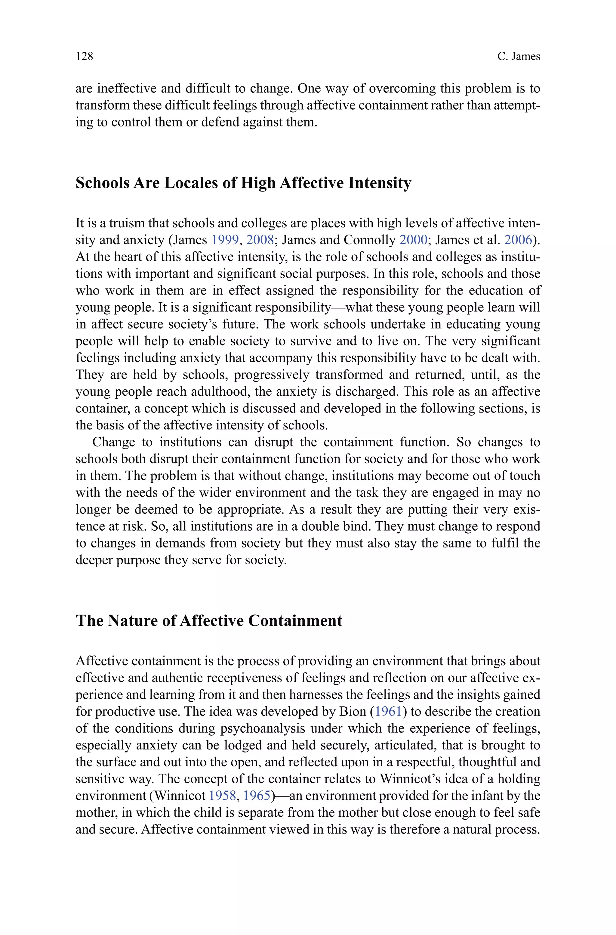 128
are ineffective and difficult to change. One way of overcoming this problem is to
transform these difficult feelings through affective containment rather than attempt-
ing to control them or defend against them.
Schools Are Locales of High Affective Intensity
It is a truism that schools and colleges are places with high levels of affective inten-
sity and anxiety (James 1999, 2008; James and Connolly 2000; James et al. 2006).
At the heart of this affective intensity, is the role of schools and colleges as institu-
tions with important and significant social purposes. In this role, schools and those
who work in them are in effect assigned the responsibility for the education of
young people. It is a significant responsibility—what these young people learn will
in affect secure society’s future. The work schools undertake in educating young
people will help to enable society to survive and to live on. The very significant
feelings including anxiety that accompany this responsibility have to be dealt with.
They are held by schools, progressively transformed and returned, until, as the
young people reach adulthood, the anxiety is discharged. This role as an affective
container, a concept which is discussed and developed in the following sections, is
the basis of the affective intensity of schools.
Change to institutions can disrupt the containment function. So changes to
schools both disrupt their containment function for society and for those who work
in them. The problem is that without change, institutions may become out of touch
with the needs of the wider environment and the task they are engaged in may no
longer be deemed to be appropriate. As a result they are putting their very exis-
tence at risk. So, all institutions are in a double bind. They must change to respond
to changes in demands from society but they must also stay the same to fulfil the
deeper purpose they serve for society.
The Nature of Affective Containment
Affective containment is the process of providing an environment that brings about
effective and authentic receptiveness of feelings and reflection on our affective ex-
perience and learning from it and then harnesses the feelings and the insights gained
for productive use. The idea was developed by Bion (1961) to describe the creation
of the conditions during psychoanalysis under which the experience of feelings,
especially anxiety can be lodged and held securely, articulated, that is brought to
the surface and out into the open, and reflected upon in a respectful, thoughtful and
sensitive way. The concept of the container relates to Winnicot’s idea of a holding
environment (Winnicot 1958, 1965)—an environment provided for the infant by the
mother, in which the child is separate from the mother but close enough to feel safe
and secure. Affective containment viewed in this way is therefore a natural process.
C. James
 