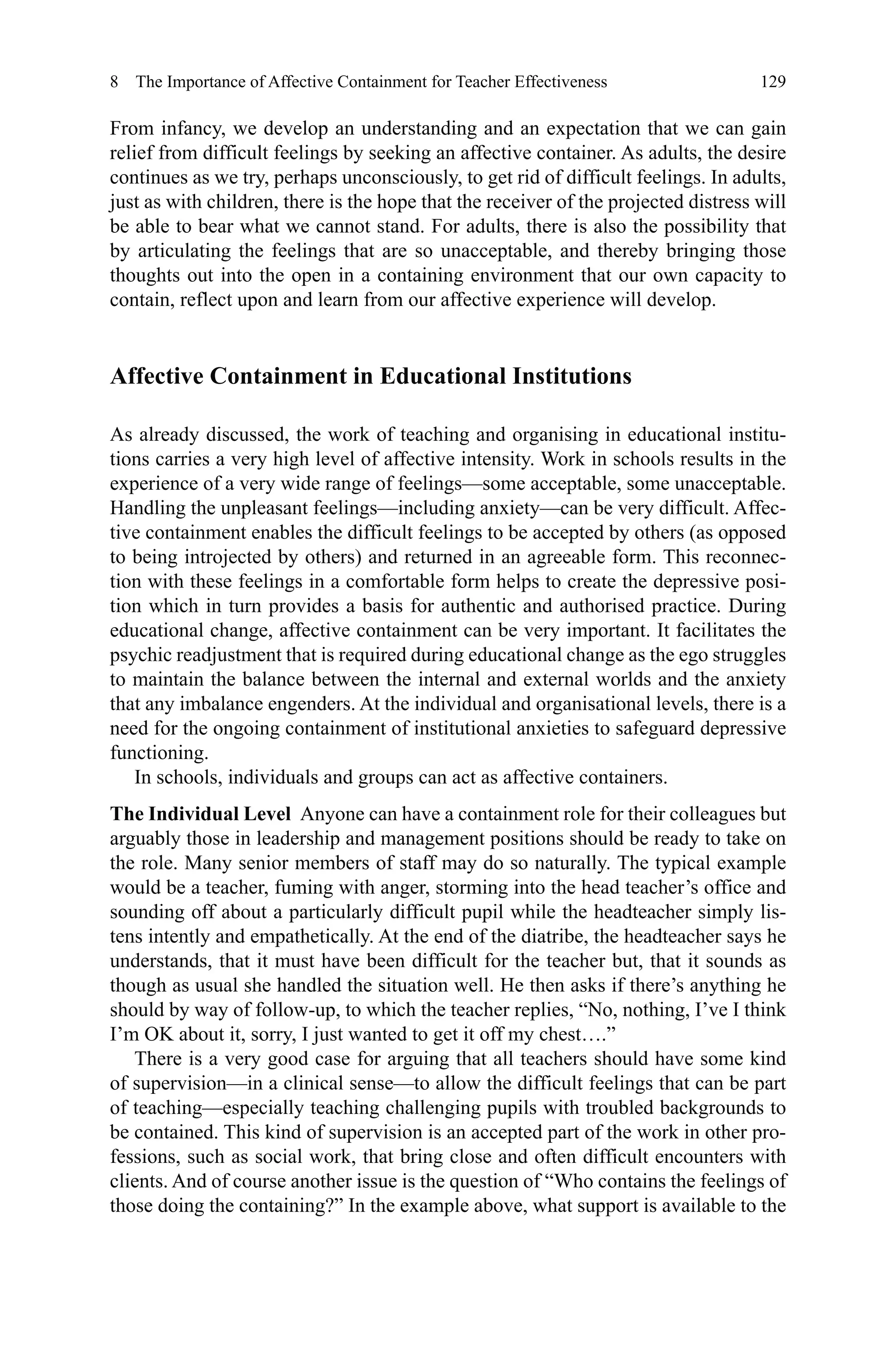 129
From infancy, we develop an understanding and an expectation that we can gain
relief from difficult feelings by seeking an affective container. As adults, the desire
continues as we try, perhaps unconsciously, to get rid of difficult feelings. In adults,
just as with children, there is the hope that the receiver of the projected distress will
be able to bear what we cannot stand. For adults, there is also the possibility that
by articulating the feelings that are so unacceptable, and thereby bringing those
thoughts out into the open in a containing environment that our own capacity to
contain, reflect upon and learn from our affective experience will develop.
Affective Containment in Educational Institutions
As already discussed, the work of teaching and organising in educational institu-
tions carries a very high level of affective intensity. Work in schools results in the
experience of a very wide range of feelings—some acceptable, some unacceptable.
Handling the unpleasant feelings—including anxiety—can be very difficult. Affec-
tive containment enables the difficult feelings to be accepted by others (as opposed
to being introjected by others) and returned in an agreeable form. This reconnec-
tion with these feelings in a comfortable form helps to create the depressive posi-
tion which in turn provides a basis for authentic and authorised practice. During
educational change, affective containment can be very important. It facilitates the
psychic readjustment that is required during educational change as the ego struggles
to maintain the balance between the internal and external worlds and the anxiety
that any imbalance engenders. At the individual and organisational levels, there is a
need for the ongoing containment of institutional anxieties to safeguard depressive
functioning.
In schools, individuals and groups can act as affective containers.
The Individual Level  Anyone can have a containment role for their colleagues but
arguably those in leadership and management positions should be ready to take on
the role. Many senior members of staff may do so naturally. The typical example
would be a teacher, fuming with anger, storming into the head teacher’s office and
sounding off about a particularly difficult pupil while the headteacher simply lis-
tens intently and empathetically. At the end of the diatribe, the headteacher says he
understands, that it must have been difficult for the teacher but, that it sounds as
though as usual she handled the situation well. He then asks if there’s anything he
should by way of follow-up, to which the teacher replies, “No, nothing, I’ve I think
I’m OK about it, sorry, I just wanted to get it off my chest….”
There is a very good case for arguing that all teachers should have some kind
of supervision—in a clinical sense—to allow the difficult feelings that can be part
of teaching—especially teaching challenging pupils with troubled backgrounds to
be contained. This kind of supervision is an accepted part of the work in other pro-
fessions, such as social work, that bring close and often difficult encounters with
clients. And of course another issue is the question of “Who contains the feelings of
those doing the containing?” In the example above, what support is available to the
8  The Importance of Affective Containment for Teacher Effectiveness
 