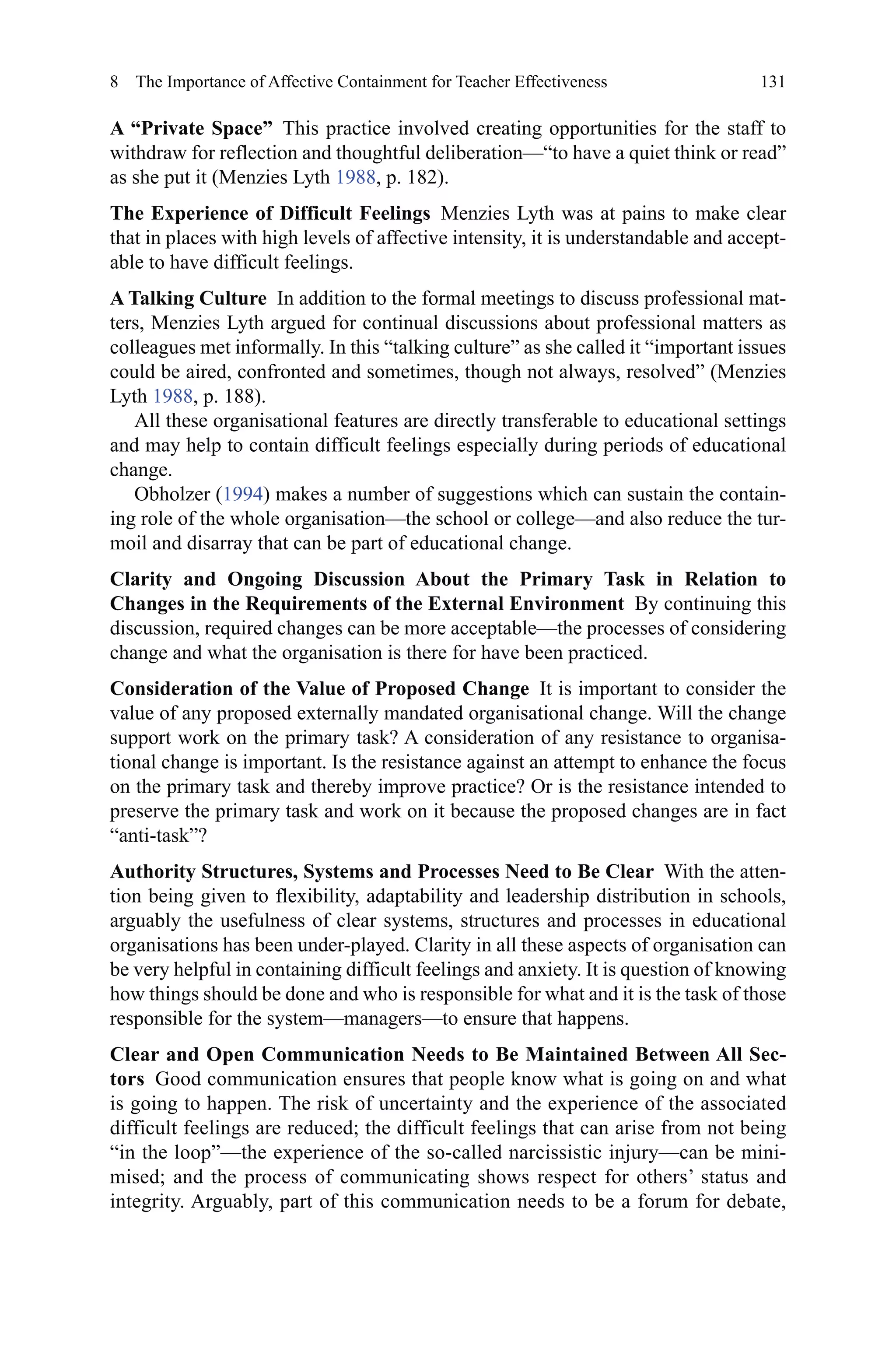 131
A “Private Space”  This practice involved creating opportunities for the staff to
withdraw for reflection and thoughtful deliberation—“to have a quiet think or read”
as she put it (Menzies Lyth 1988, p. 182).
The Experience of Difficult Feelings  Menzies Lyth was at pains to make clear
that in places with high levels of affective intensity, it is understandable and accept-
able to have difficult feelings.
A Talking Culture  In addition to the formal meetings to discuss professional mat-
ters, Menzies Lyth argued for continual discussions about professional matters as
colleagues met informally. In this “talking culture” as she called it “important issues
could be aired, confronted and sometimes, though not always, resolved” (Menzies
Lyth 1988, p. 188).
All these organisational features are directly transferable to educational settings
and may help to contain difficult feelings especially during periods of educational
change.
Obholzer (1994) makes a number of suggestions which can sustain the contain-
ing role of the whole organisation—the school or college—and also reduce the tur-
moil and disarray that can be part of educational change.
Clarity and Ongoing Discussion About the Primary Task in Relation to
Changes in the Requirements of the External Environment  By continuing this
discussion, required changes can be more acceptable—the processes of considering
change and what the organisation is there for have been practiced.
Consideration of the Value of Proposed Change  It is important to consider the
value of any proposed externally mandated organisational change. Will the change
support work on the primary task? A consideration of any resistance to organisa-
tional change is important. Is the resistance against an attempt to enhance the focus
on the primary task and thereby improve practice? Or is the resistance intended to
preserve the primary task and work on it because the proposed changes are in fact
“anti-task”?
Authority Structures, Systems and Processes Need to Be Clear  With the atten-
tion being given to flexibility, adaptability and leadership distribution in schools,
arguably the usefulness of clear systems, structures and processes in educational
organisations has been under-played. Clarity in all these aspects of organisation can
be very helpful in containing difficult feelings and anxiety. It is question of knowing
how things should be done and who is responsible for what and it is the task of those
responsible for the system—managers—to ensure that happens.
Clear and Open Communication Needs to Be Maintained Between All Sec-
tors  Good communication ensures that people know what is going on and what
is going to happen. The risk of uncertainty and the experience of the associated
difficult feelings are reduced; the difficult feelings that can arise from not being
“in the loop”—the experience of the so-called narcissistic injury—can be mini-
mised; and the process of communicating shows respect for others’ status and
integrity. Arguably, part of this communication needs to be a forum for debate,
8  The Importance of Affective Containment for Teacher Effectiveness
 