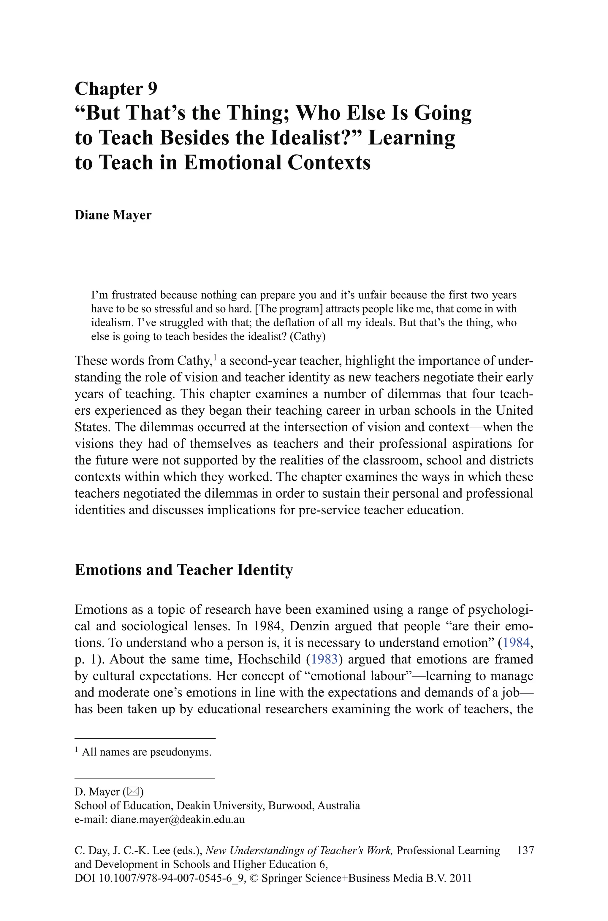 I’m frustrated because nothing can prepare you and it’s unfair because the first two years
have to be so stressful and so hard. [The program] attracts people like me, that come in with
idealism. I’ve struggled with that; the deflation of all my ideals. But that’s the thing, who
else is going to teach besides the idealist? (Cathy)
These words from Cathy,1
a second-year teacher, highlight the importance of under-
standing the role of vision and teacher identity as new teachers negotiate their early
years of teaching. This chapter examines a number of dilemmas that four teach-
ers experienced as they began their teaching career in urban schools in the United
States. The dilemmas occurred at the intersection of vision and context—when the
visions they had of themselves as teachers and their professional aspirations for
the future were not supported by the realities of the classroom, school and districts
contexts within which they worked. The chapter examines the ways in which these
teachers negotiated the dilemmas in order to sustain their personal and professional
identities and discusses implications for pre-service teacher education.
Emotions and Teacher Identity
Emotions as a topic of research have been examined using a range of psychologi-
cal and sociological lenses. In 1984, Denzin argued that people “are their emo-
tions. To understand who a person is, it is necessary to understand emotion” (1984,
p. 1). About the same time, Hochschild (1983) argued that emotions are framed
by cultural expectations. Her concept of “emotional labour”—learning to manage
and moderate one’s emotions in line with the expectations and demands of a job—
has been taken up by educational researchers examining the work of teachers, the
1 
All names are pseudonyms.
Chapter 9
“But That’s the Thing; Who Else Is Going
to Teach Besides the Idealist?” Learning
to Teach in Emotional Contexts
Diane Mayer
D. Mayer ()
School of Education, Deakin University, Burwood, Australia
e-mail: diane.mayer@deakin.edu.au
137C. Day, J. C.-K. Lee (eds.), New Understandings of Teacher’s Work, Professional Learning
and Development in Schools and Higher Education 6,
DOI 10.1007/978-94-007-0545-6_9, © Springer Science+Business Media B.V. 2011
 