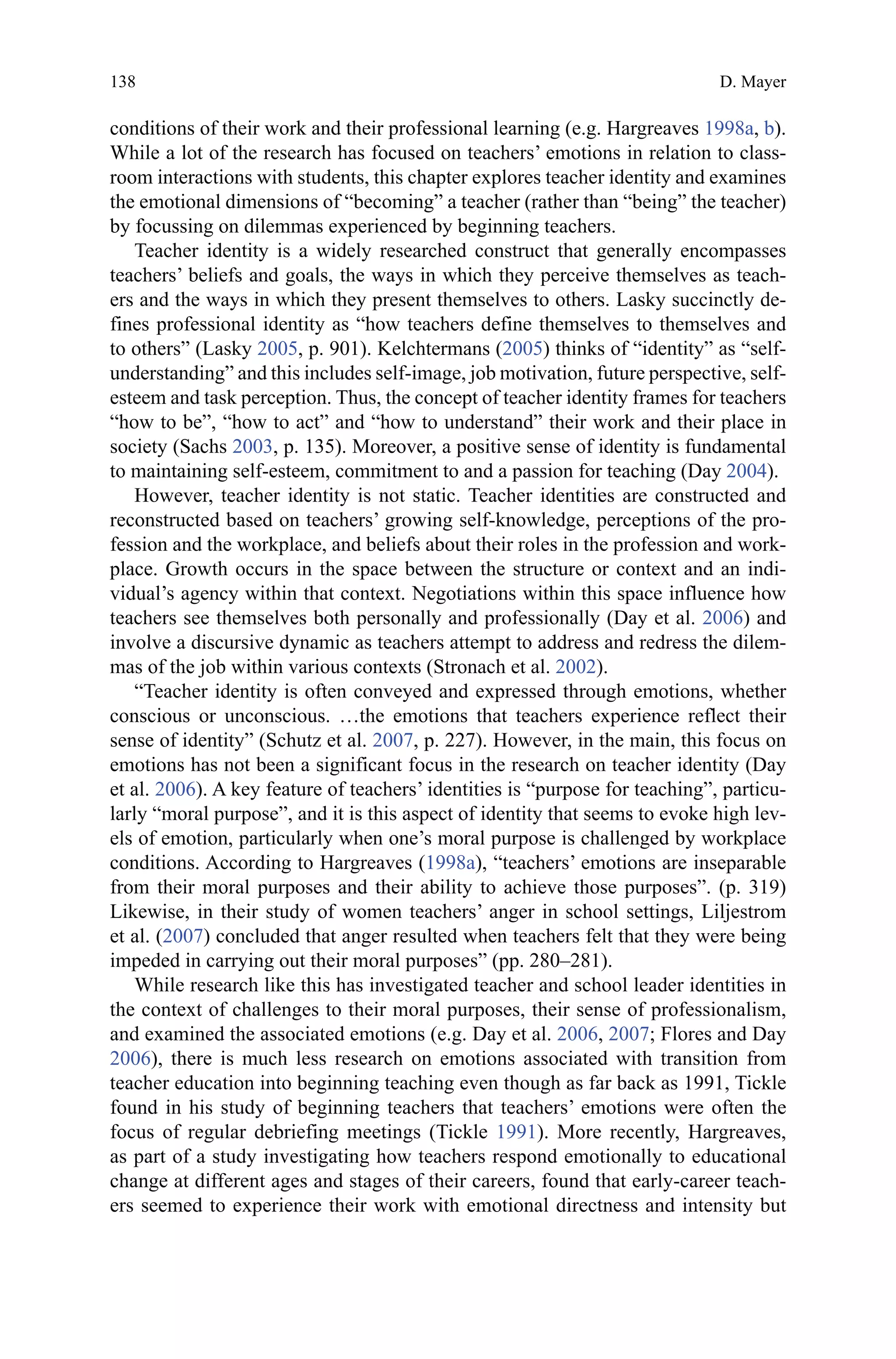 138
conditions of their work and their professional learning (e.g. Hargreaves 1998a, b).
While a lot of the research has focused on teachers’ emotions in relation to class-
room interactions with students, this chapter explores teacher identity and examines
the emotional dimensions of “becoming” a teacher (rather than “being” the teacher)
by focussing on dilemmas experienced by beginning teachers.
Teacher identity is a widely researched construct that generally encompasses
teachers’ beliefs and goals, the ways in which they perceive themselves as teach-
ers and the ways in which they present themselves to others. Lasky succinctly de-
fines professional identity as “how teachers define themselves to themselves and
to others” (Lasky 2005, p. 901). Kelchtermans (2005) thinks of “identity” as “self-
understanding” and this includes self-image, job motivation, future perspective, self-
esteem and task perception. Thus, the concept of teacher identity frames for teachers
“how to be”, “how to act” and “how to understand” their work and their place in
society (Sachs 2003, p. 135). Moreover, a positive sense of identity is fundamental
to maintaining self-esteem, commitment to and a passion for teaching (Day 2004).
However, teacher identity is not static. Teacher identities are constructed and
reconstructed based on teachers’ growing self-knowledge, perceptions of the pro-
fession and the workplace, and beliefs about their roles in the profession and work-
place. Growth occurs in the space between the structure or context and an indi-
vidual’s agency within that context. Negotiations within this space influence how
teachers see themselves both personally and professionally (Day et al. 2006) and
involve a discursive dynamic as teachers attempt to address and redress the dilem-
mas of the job within various contexts (Stronach et al. 2002).
“Teacher identity is often conveyed and expressed through emotions, whether
conscious or unconscious. …the emotions that teachers experience reflect their
sense of identity” (Schutz et al. 2007, p. 227). However, in the main, this focus on
emotions has not been a significant focus in the research on teacher identity (Day
et al. 2006). A key feature of teachers’ identities is “purpose for teaching”, particu-
larly “moral purpose”, and it is this aspect of identity that seems to evoke high lev-
els of emotion, particularly when one’s moral purpose is challenged by workplace
conditions. According to Hargreaves (1998a), “teachers’ emotions are inseparable
from their moral purposes and their ability to achieve those purposes”. (p. 319)
Likewise, in their study of women teachers’ anger in school settings, Liljestrom
et al. (2007) concluded that anger resulted when teachers felt that they were being
impeded in carrying out their moral purposes” (pp. 280–281).
While research like this has investigated teacher and school leader identities in
the context of challenges to their moral purposes, their sense of professionalism,
and examined the associated emotions (e.g. Day et al. 2006, 2007; Flores and Day
2006), there is much less research on emotions associated with transition from
teacher education into beginning teaching even though as far back as 1991, Tickle
found in his study of beginning teachers that teachers’ emotions were often the
focus of regular debriefing meetings (Tickle 1991). More recently, Hargreaves,
as part of a study investigating how teachers respond emotionally to educational
change at different ages and stages of their careers, found that early-career teach-
ers seemed to experience their work with emotional directness and intensity but
D. Mayer
 